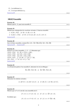 12. f est inférieure à g ;
 13. f n’est pas inférieure à g.
Correction                                                                             [000120]




100.02 Ensemble
Exercice 18
Montrer que 0 ⊂ X, pour tout ensemble X.
            /                                                                          [000121]




Exercice 19
Montrer par contraposition les assertions suivantes, E étant un ensemble :
   1. ∀A, B ∈ P(E) (A ∩ B = A ∪ B) ⇒ A = B,
   2. ∀A, B,C ∈ P(E) (A ∩ B = A ∩C et A ∪ B = A ∪C) ⇒ B = C.
Correction                                                                             [000122]



Exercice 20
Soit A, B deux ensembles, montrer (A ∪ B) = A ∩ B et (A ∩ B) = A ∪ B.
Indication         Correction                                                          [000123]



Exercice 21
Soient E et F deux ensembles, f : E → F. Démontrer que :
∀A, B ∈ P(E) (A ⊂ B) ⇒ ( f (A) ⊂ f (B)),
∀A, B ∈ P(E) f (A ∩ B) ⊂ f (A) ∩ f (B),
∀A, B ∈ P(E) f (A ∪ B) = f (A) ∪ f (B),
∀A, B ∈ P(F) f −1 (A ∪ B) = f −1 (A) ∪ f −1 (B),
∀A ∈ P(F) f −1 (F  A) = E  f −1 (A).
Correction                                                                             [000124]



Exercice 22
A et B étant des parties d’un ensemble E, démontrer les lois de Morgan :

                                   A ∪ B = (A ∩ B) et      A ∩ B = (A ∪ B).

                                                                                       [000125]



Exercice 23
Démontrer les relations suivantes :

                     A ∪ (B ∩C) = (A ∪ B) ∩ (A ∪C) et A ∩ (B ∪C) = (A ∩ B) ∪ (A ∩C).

                                                                                       [000126]



Exercice 24
Montrer que si F et G sont des sous-ensembles de E :

                         (F ⊂ G ⇐⇒ F ∪ G = G) et (F ⊂ G ⇐⇒ F ∪ G = E).

En déduire que :
                          (F ⊂ G ⇐⇒ F ∩ G = F) et (F ⊂ G ⇐⇒ F ∩ G = 0).
                                                                    /
                                                                                       [000127]



                                                       4
 