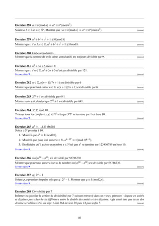 Exercice 258 a ≡ b(mod n) ⇒ an ≡ bn (mod n2 )
Soient a, b ∈ Z et n ∈ N∗ . Montrer que : a ≡ b(mod n) ⇒ an ≡ bn (mod n2 ).                                [003099]




Exercice 259 a2 + b2 + c2 + 1 ≡ 0(mod 8)
Montrer que : ∀ a, b, c ∈ Z, a2 + b2 + c2 + 1 ≡ 0mod 8.                                                    [003100]




Exercice 260 Cubes consécutifs
Montrer que la somme de trois cubes consécutifs est toujours divisible par 9.                              [003101]




Exercice 261 n2 + 3n + 5 mod 121
Montrer que : ∀ n ∈ Z, n2 + 3n + 5 n’est pas divisible par 121.
Correction                                                                                                 [003102]




Exercice 262 n ∈ Z, n(n + 1)(7n + 1) est divisible par 6
Montrer que pour tout entier n ∈ Z, n(n + 1)(7n + 1) est divisible par 6.                                  [003103]




Exercice 263 232 + 1 est divisible par 641
Montrer sans calculatrice que 232 + 1 est divisible par 641.                                               [003104]




Exercice 264 3x .7y mod 10
Trouver tous les couples (x, y) ∈ N2 tels que 3x 7y se termine par 1 en base 10.
Correction                                                                                                 [003105]




Exercice 265 a3 = . . . 123456789
Soit a ∈ N premier à 10.
   1. Montrer que a4 ≡ 1(mod 10).
                                                 k
   2. Montrer que pour tout entier k ∈ N, a4×10 ≡ 1(mod 10k+1 ).
   3. En déduire qu’il existe un nombre x ∈ N tel que x3 se termine par 123456789 en base 10.
Correction                                                                                                 [003106]




Exercice 266 mn(m60 − n60 ) est divisible par 56786730
Montrer que pour tous entiers m et n, le nombre mn(m60 − n60 ) est divisible par 56786730.
Correction                                                                                                 [003107]



Exercice 267 q | 2 p − 1
Soient p, q premiers impairs tels que q | 2 p − 1. Montrer que q ≡ 1(mod 2p).
Correction                                                                                                 [003108]



Exercice 268 Divisibilité par 7
Inﬁrmer ou justiﬁer le critère de divisibilité par 7 suivant retrouvé dans un vieux grimoire : Sépare en unités
et dizaines puis cherche la différence entre le double des unités et les dizaines. Agis ainsi tant que tu as des
dizaines et obtiens zéro ou sept. Ainsi 364 devient 28 puis 14 puis enﬁn 7.                               [003109]




                                                       40
 