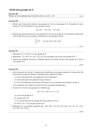 103.02 Sous-groupes de Z
Exercice 269
Montrer qu’il est équivalent dans Z de dire m divise n, ou nZ ⊂ mZ.                                       [000286]




Exercice 270
   1. Montrer que l’intersection de deux sous-groupes de Z est un sous-groupe de Z. Caractériser le sous-
      groupe aZ ∩ bZ. Caractériser les sous-groupes suivants :

                                         2Z ∩ 3Z ;       5Z ∩ 13Z ;   5Z ∩ 25Z.

   2. Montrer que toute intersection de sous-groupes de Z est un sous-groupe de Z. Caractériser l’intersection
      d’une famille ﬁnie de sous-groupes. Caractériser les sous-groupes suivants :
                                        17
                                             2n Z ;   4Z ∩ 6Z ∩ 8Z ∩ 19Z ∩ 35Z.
                                       n=1

                                                                                                          [000287]



Exercice 271
   1. Déterminer 2Z ∪ 3Z. Est-ce un sous-groupe de Z ?
                                              28   n
   2. Déterminer : 7Z ∪ 49Z ; 5Z ∪ 45Z ;      n=1 2 Z.   Ces ensembles sont-ils des sous-groupes de Z ?
   3. Trouver une condition nécessaire et sufﬁsante pour qu’une réunion de deux sous-groupes de Z soit un
      sous-groupe de Z.
                                                                                                          [000288]



Exercice 272
   1. Soit A une partie non vide de Z ; montrer que la famille des sous-groupes contenant A n’est pas vide. Soit
      H une partie contenant A. Montrer l’équivalence des conditions suivantes :
        i) H est l’intersection des sous-groupes de Z qui contiennent A,
        ii) H est le plus petit sous-groupe de Z qui contient A,
       iii) H est l’ensemble des sommes ﬁnies d’éléments de A ou d’éléments dont l’opposé est dans A.
      Si ces conditions sont vériﬁées on dit que H est le sous-groupe engendré par A.
   2. Soient mZ et nZ deux sous-groupes de Z. Montrer que

                                             mZ + nZ = {mu + nv | u, v ∈ Z}

        a) est un sous-groupe de Z,
        b) contient mZ et nZ,
        c) est contenu dans tout sous-groupe de Z qui contient mZ et nZ.
        d) Si mZ + nZ = dZ, que peut-on dire de d ?
   3. Déterminer les sous-groupes engendrés par : 14Z ∪ 35Z ; 4Z ∪ 8Z ∪ 6Z ∪ 64Z ; 2Z ∪ 3Z ; 4Z ∪ 21Z ;
      5Z ∪ 25Z ∪ 7Z ; {70, 4}.
                                                                                                          [000289]




                                                          41
 