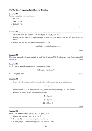 103.03 Pgcd, ppcm, algorithme d’Euclide
Exercice 273
Calculer le pgcd des nombres suivants :
   1. 126, 230.
   2. 390, 720, 450.
   3. 180, 606, 750.
Correction                                                                                                      [000290]



Exercice 274
   1. Calculer le ppcm des nombres : 108 et 144 ; 128 et 230 ; 6, 16 et 50.
   2. Montrer que si a ≥ 1 et b ≥ 1 sont des entiers de pgcd d et, si on pose a = da ; b = db , le ppcm de a et b
      est da b .
   3. Montrer que si a, b, c sont des entiers supérieurs à 1, on a :

                                           ppcm(a, b, c) = ppcm(ppcm(a, b), c).

                                                                                                                [000291]



Exercice 275
Déterminer les couples d’entiers naturels de pgcd 18 et de somme 360. De même avec pgcd 18 et produit 6480.
Correction                                                                                                      [000292]



Exercice 276
Si a, b, c, d sont des entiers supérieurs à 1, montrer que l’on a :

                                             (a, b, c, d) = ((a, b), (c, d))

où ( , ) désigne le pgcd .                                                                                      [000293]




Exercice 277
   1. Soient a, b, c des entiers relatifs tels que (a, b) = (0, 0), montrer que pour que l’équation

                                                         ax + by = c

      ait une solution (x, y) en entiers relatifs x et y, il faut et il sufﬁt que le pgcd de a et b divise c.
   2. Résoudre en entiers relatifs les équations suivantes :

                                                         7x − 9y = 1,

                                                         7x − 9y = 6,
                                                       11x + 17y = 5.

                                                                                                                [000294]



Exercice 278
Soient a et b deux entiers tels que a ≥ b ≥ 1 et pgcd(a, b) = 1.
   1. Montrer que pgcd(a + b, a − b) = 1 ou 2,
   2. Si pgcd(a, b) = 1, montrer que pgcd(a + b, ab) = 1,
   3. Si pgcd(a, b) = 1, montrer que pgcd(a + b, a2 + b2 ) = 1 ou 2.

                                                           42
 
