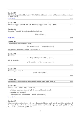 [000295]



Exercice 279
Calculer par l’algorithme d’Euclide : 18480 ∧ 9828. En déduire une écriture de 84 comme combinaison linéaire
de 18480 et 9828.
Correction                                                                                                  [000296]



Exercice 280
Déterminer le pgcd de 99 099 et 43 928. Déterminer le pgcd de 153 527 et 245 479.                           [000297]




Exercice 281
Déterminer l’ensemble de tous les couples (m, n) tels que

                                                 955m + 183n = 1.

Correction                                                                                                  [000298]



Exercice 282
Calculer, en précisant la méthode suivie,

                                  a = pgcd(720, 252)           b = ppcm(720, 252)

ainsi que deux entiers u et v tels que 720u + 252v = a.                                                     [000299]




Exercice 283
Démontrer :
                                  a ∧ (b1 b2 ) = 1 ⇔ (a ∧ b1 = 1 et a ∧ b2 = 1),
puis par récurence :
                                 a ∧ (b1 . . . bn ) = 1 ⇔ ∀i = 1, . . . , n a ∧ bi = 1.
                                                                                                            [000300]



Exercice 284
Démontrer pour m, n ∈ N∗ :
                                             am ∧ bn = 1 ⇒ a ∧ b = 1.
                                                                                                            [000301]



Exercice 285
Déteminer deux entiers naturels connaissant leur somme, 1008, et leur pgcd, 24.                             [000302]




Exercice 286
Notons a = 1 111 111 111 et b = 123 456 789.
   1. Calculer le quotient et le reste de la division euclidienne de a par b.
   2. Calculer p = pgcd(a, b).
   3. Déterminer deux entiers relatifs u et v tels que au + bv = p.
Correction                                                                                                  [000303]



Exercice 287
Soient m et n deux entiers (m  n  0) et a ≥ 2 un entier. Montrer que le reste de la division euclidienne de
am − 1 par an − 1 est ar − 1 où r est le reste de la division euclidienne de m par n, et que le pgcd de am − 1 et
an − 1 est ad − 1, où d est le pgcd de m et n.                                                             [000304]



                                                          43
 