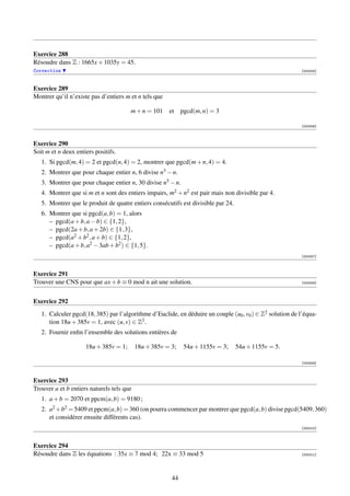 Exercice 288
Résoudre dans Z : 1665x + 1035y = 45.
Correction                                                                                                 [000305]



Exercice 289
Montrer qu’il n’existe pas d’entiers m et n tels que

                                       m + n = 101     et    pgcd(m, n) = 3

                                                                                                           [000306]



Exercice 290
Soit m et n deux entiers positifs.
   1. Si pgcd(m, 4) = 2 et pgcd(n, 4) = 2, montrer que pgcd(m + n, 4) = 4.
   2. Montrer que pour chaque entier n, 6 divise n3 − n.
   3. Montrer que pour chaque entier n, 30 divise n5 − n.
   4. Montrer que si m et n sont des entiers impairs, m2 + n2 est pair mais non divisible par 4.
   5. Montrer que le produit de quatre entiers consécutifs est divisible par 24.
   6. Montrer que si pgcd(a, b) = 1, alors
      – pgcd(a + b, a − b) ∈ {1, 2},
      – pgcd(2a + b, a + 2b) ∈ {1, 3},
      – pgcd(a2 + b2 , a + b) ∈ {1, 2},
      – pgcd(a + b, a2 − 3ab + b2 ) ∈ {1, 5}.
                                                                                                           [000307]



Exercice 291
Trouver une CNS pour que ax + b ≡ 0 mod n ait une solution.                                                [000308]




Exercice 292
   1. Calculer pgcd(18, 385) par l’algorithme d’Euclide, en déduire un couple (u0 , v0 ) ∈ Z2 solution de l’équa-
      tion 18u + 385v = 1, avec (u, v) ∈ Z2 .
   2. Fournir enﬁn l’ensemble des solutions entières de

                     18u + 385v = 1;       18u + 385v = 3;    54u + 1155v = 3;     54u + 1155v = 5.

                                                                                                           [000309]



Exercice 293
Trouver a et b entiers naturels tels que
   1. a + b = 2070 et ppcm(a, b) = 9180 ;
   2. a2 +b2 = 5409 et ppcm(a, b) = 360 (on pourra commencer par montrer que pgcd(a, b) divise pgcd(5409, 360)
      et considérer ensuite différents cas).
                                                                                                           [000310]



Exercice 294
Résoudre dans Z les équations : 35x ≡ 7 mod 4; 22x ≡ 33 mod 5                                              [000311]




                                                        44
 