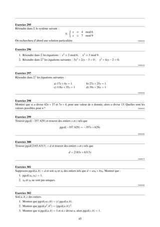 Exercice 295
Résoudre dans Z le système suivant :
                                                     x ≡ 4 mod 6
                                           S:
                                                     x ≡ 7 mod 9
On recherchera d’abord une solution particulière.                                                       [000312]




Exercice 296
   1. Résoudre dans Z les équations : x2 ≡ 2 mod 6;          x3 ≡ 3 mod 9.
   2. Résoudre dans Z2 les équations suivantes : 5x2 + 2xy − 3 = 0 ;         y2 + 4xy − 2 = 0.
                                                                                                        [000313]



Exercice 297
Résoudre dans Z2 les équations suivantes :

                                 a) 17x + 6y = 1                b) 27x + 25y = 1
                                 c) 118x + 35y = 1              d) 39x + 26y = 1
                                                                                                        [000314]



Exercice 298
Montrer que si a divise 42n + 37 et 7n + 4, pour une valeur de n donnée, alors a divise 13. Quelles sont les
valeurs possibles pour n ?                                                                            [000315]




Exercice 299
Trouver pgcd(−357, 629) et trouver des entiers x et y tels que

                                       pgcd(−357, 629) = −357x + 629y

                                                                                                        [000316]



Exercice 300
Trouver pgcd(2183, 6313) = d et trouver des entiers x et y tels que

                                                d = 2183x + 6313y

                                                                                                        [000317]



Exercice 301
Supposons pgcd(a, b) = d et soit x0 et y0 des entiers tels que d = ax0 + by0 . Montrer que :
   1. pgcd(x0 , y0 ) = 1,
   2. x0 et y0 ne sont pas uniques.
                                                                                                        [000318]



Exercice 302
Soit a, b, c des entiers.
   1. Montrer que pgcd(ca, cb) = |c| pgcd(a, b).
   2. Montrer que pgcd(a2 , b2 ) = (pgcd(a, b))2 .
   3. Montrer que si pgcd(a, b) = 1 et si c divise a, alors pgcd(c, b) = 1.

                                                        45
 