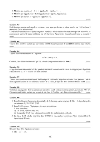 4. Montrer que pgcd(a, bc) = 1 ⇐⇒ pgcd(a, b) = pgcd(a, c) = 1.
    5. Montrer que si pgcd(b, c) = 1 alors pgcd(a, bc) = pgcd(a, b)pgcd(a, c).
    6. Montrer que pgcd(a, b) = pgcd(a + b, ppcm(a, b)).
                                                                                                             [000319]



Exercice 303
En divisant un nombre par 8, un élève a obtenu 4 pour reste ; en divisant ce même nombre par 12, il a obtenu 3
pour reste. Qu’en pensez-vous ?
Le fort en calcul de la classe, qui ne fait jamais d’erreur, a divisé le millésime de l’année par 29, il a trouvé 25
pour reste ; il a divisé le même millésime par 69, il a trouvé 7 pour reste. En quelle année cela se passait-il ?
[000320]



Exercice 304
Trouver deux nombres sachant que leur somme est 581 et que le quotient de leur PPCM par leur pgcd est 240.
[000321]



Exercice 305
Trouver les solutions entières de l’équation :

                                                 102x − 18018y = 18.

Combien y a-t-il de solutions telles que x et y soient compris entre entre 0 et 4000 ?                       [000322]




Exercice 306
Le pgcd de deux nombres est 12 ; les quotients successifs obtenus dans le calcul de ce pgcd par l’algorithme
d’Euclide sont 8, 2 et 7. Trouver ces deux nombres.                                                    [000323]




Exercice 307
Trouver les couples de nombres a et b, divisibles par 3, vériﬁant les propriétés suivantes : leur ppcm est 7560, et
si on augmente chacun de ces nombres d’un tiers de sa valeur, le pgcd des deux nombres obtenus est 84. [000324]


Exercice 308
Un terrain rectangulaire dont les dimensions en mètres a et b sont des nombres entiers, a pour aire 3024 m2 .
Calculer son périmètre sachant que le pgcd de a et b est 6. Combien y a-t-il de solutions possibles ?  [000325]




Exercice 309
    1. Dans Z/nZ, écrire l’ensemble des multiples de x, classe de x, pour x variant de 0 à n − 1 dans chacun des
                                                     ¯
       cas suivants : Z/5Z, Z/6Z, Z/8Z.
    2. Dans Z/nZ, montrer l’équivalence des trois propositions :
       i) x est inversible ;
           ¯
       ii) x et n sont premiers entre eux ;
       iii) x engendre Z/nZ, c’est à dire que l’ensemble des multiples de x est Z/nZ.
             ¯                                                            ¯
    3. La classe de 18 est-elle inversible dans Z/49Z ? Si oui, quel est son inverse ? (On pourra utiliser le
       théorème de Bézout).
                                                                                                             [000326]



Exercice 310
Résoudre dans Z les équations suivantes :
    1. 91x − 65y = 156.

                                                         46
 