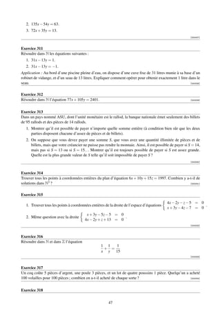 2. 135x − 54y = 63.
   3. 72x + 35y = 13.
                                                                                                            [000327]



Exercice 311
Résoudre dans N les équations suivantes :
   1. 31x − 13y = 1.
   2. 31x − 13y = −1.
Application : Au bord d’une piscine pleine d’eau, on dispose d’une cuve ﬁxe de 31 litres munie à sa base d’un
robinet de vidange, et d’un seau de 13 litres. Expliquer comment opérer pour obtenir exactement 1 litre dans le
seau.                                                                                                    [000328]



Exercice 312
Résoudre dans N l’équation 77x + 105y = 2401.                                                               [000329]




Exercice 313
Dans un pays nommé ASU, dont l’unité monétaire est le rallod, la banque nationale émet seulement des billets
de 95 rallods et des pièces de 14 rallods.
   1. Montrer qu’il est possible de payer n’importe quelle somme entière (à condition bien sûr que les deux
      parties disposent chacune d’assez de pièces et de billets).
   2. On suppose que vous devez payer une somme S, que vous avez une quantité illimitée de pièces et de
      billets, mais que votre créancier ne puisse pas rendre la monnaie. Ainsi, il est possible de payer si S = 14,
      mais pas si S = 13 ou si S = 15. . . Montrer qu’il est toujours possible de payer si S est assez grande.
      Quelle est la plus grande valeur de S telle qu’il soit impossible de payer S ?
                                                                                                            [000330]



Exercice 314
Trouver tous les points à coordonnées entières du plan d’équation 6x + 10y + 15z = 1997. Combien y a-t-il de
solutions dans N3 ?                                                                                  [000331]



Exercice 315
                                                                                             4x − 2y − z − 5 = 0
   1. Trouver tous les points à coordonnées entières de la droite de l’espace d’équations                        .
                                                                                             x + 3y − 4z − 7 = 0
                                         x + 3y − 5z − 5 = 0
   2. Même question avec la droite                           .
                                        4x − 2y + z + 13 = 0
                                                                                                            [000332]



Exercice 316
Résoudre dans N et dans Z l’équation
                                                   1 1  1
                                                    + =
                                                   x y 15
                                                                                                            [000333]



Exercice 317
Un coq coûte 5 pièces d’argent, une poule 3 pièces, et un lot de quatre poussins 1 pièce. Quelqu’un a acheté
100 volailles pour 100 pièces ; combien en a-t-il acheté de chaque sorte ?                             [000334]




Exercice 318


                                                        47
 