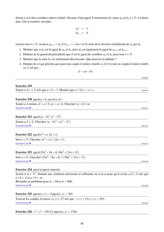Soient a et b deux nombres entiers relatifs. On note d leur pgcd. Construisons les suites an et bn n ∈ N, à valeurs
dans Zde la manière suivante :

                                                    a0 = a
                                                    b0 = b


et pour tout n ∈ N, on pose an+1 = bn et bn+1 = r où r est le reste de la division euclidienne de an par bn .
   1. Montrer que si dn est le pgcd de an et bn alors dn est également le pgcd de an+1 et bn+1 .
   2. Déduire de la questionh précédente que d est le pgcd des nombres an et bn pour tout n ∈ N.
   3. Montrer que la suite bn est strictement décroissante. Que peut-on en déduire ?
   4. Déduire de ce qui précède que pour tout couple d’entiers relatifs (a, b) il existe un couple d’entier relatifs
      (u, v) tel que :
                                                   d = au + bv.

                                                                                                             [000335]



Exercice 319
Soient a, b, c ∈ Z tels que a ∧ b = 1. Montrer que a ∧ (bc) = a ∧ c.                                         [003110]




Exercice 320 pgcd(a + b, ppcm(a, b))
Soient a, b entiers, d = a ∧ b, m = a ∨ b. Chercher (a + b) ∧ m.
Correction                                                                                                   [003111]




Exercice 321 pgcd((a − b)3 , a3 − b3 )
Soient a, b ∈ Z. Chercher (a − b)3 ∧ (a3 − b3 ).
Correction                                                                                                   [003112]




Exercice 322 pgcd(n3 + n, 2n + 1)
Soit n ∈ N. Chercher (n3 + n) ∧ (2n + 1).
Correction                                                                                                   [003113]




Exercice 323 pgcd(15n2 + 8n + 6, 30n2 + 21n + 13)
Soit n ∈ N. Chercher (15n2 + 8n + 6) ∧ (30n2 + 21n + 13).
Correction                                                                                                   [003114]



Exercice 324 pgcd et ppcm imposés
Soient d, m ∈ N∗ . Donner une condition nécéssaire et sufﬁsante sur d et m pour qu’il existe a, b ∈ Z tels que
a ∧ b = d et a ∨ b = m.
Résoudre ce problème pour d = 50 et m = 600.
Correction                                                                                                   [003115]




Exercice 325 ppcm(x, y) + 11pgcd(x, y) = 203
Trouver les couples d’entiers (x, y) ∈ Z2 tels que : x ∨ y + 11(x ∧ y) = 203.
Correction                                                                                                   [003116]




Exercice 326 x2 + y2 = 85113, ppcm(x, y) = 1764


                                                        48
 