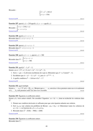 Résoudre :
                                                       x2 + y2 = 85113
                                                       x ∨ y = 1764.

Correction                                                                                                                 [003117]




Exercice 327 ppcm(x, y) = 210 pgcd(x, y), y − x = pgcd(x, y)
               x ∨ y = 210(x ∧ y)
Résoudre :
               y − x = x ∧ y.
Correction                                                                                                                 [003118]




Exercice 328 pgcd(x, y) = x + y − 1
Résoudre dans Z : x ∧ y = x + y − 1.
Correction                                                                                                                 [003119]




Exercice 329 ppcm(x, y) = x + y − 1
Résoudre dans Z∗ : x ∨ y = x + y − 1.
Correction                                                                                                                 [003120]




Exercice 330 pgcd(x, y) = x − y, ppcm(x, y) = 300
                         x∧y = x−y
Résoudre dans N∗ :
                         x ∨ y = 300.
Correction                                                                                                                 [003121]




Exercice 331 pgcd(an − 1, am − 1)
Soient a, m, n ∈ N∗ , a ≥ 2, et d = (an − 1) ∧ (am − 1).
   1. Soit n = qm + r la division euclidienne de n par m. Démontrer que an ≡ ar (mod am − 1).
   2. En déduire que d = (ar − 1) ∧ (am − 1), puis d = a(n∧m) − 1.
   3. A quelle condition am − 1 divise-t-il an − 1 ?
Correction                                                                                                                 [003122]



Exercice 332 pgcd multiple
Soient a1 , . . . , an ∈ N∗ et bi = ∏ j=i a j . Montrer que a1 , . . . , an sont deux à deux premiers entre eux si et seulement
si b1 , . . . , bn sont premiers entre eux dans leur ensemble.                                                            [003123]




Exercice 333 Équations à coefﬁcients entiers
Soient a, b, c trois entiers relatifs. On considère l’équation : ax + by = c, dont on recherche les solutions dans
Z2 .
   1. Donner une condition nécéssaire et sufﬁsante pour que cette équation admette une solution.
   2. Soit (x0 , y0 ) une solution du problème de Bézout : ax0 + by0 = d. Déterminer toutes les solutions de
      ax + by = c en fonction de a, b, c, d, x0 et y0 .
   3. Résoudre dans Z2 : 2520x − 3960y = 6480.
Correction                                                                                                                 [003124]




Exercice 334 Équations à coefﬁcients entiers
Résoudre dans Z :


                                                               49
 