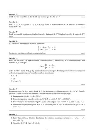 Exercice 25
Soit E et F des ensembles. Si A ⊂ E et B ⊂ F montrer que A × B ⊂ E × F.                                             [000128]




Exercice 26
Soit A = {a1 , a2 , a3 , a4 } et B = {b1 , b2 , b3 , b4 , b5 }. Écrire le produit cartésien A × B. Quel est le nombre de
parties de A × B ?                                                                                                 [000129]




Exercice 27
Soit E un ensemble à n éléments. Quel est le nombre d’éléments de E p ? Quel est le nombre de parties de E p ?
[000130]



Exercice 28
x, y, z étant des nombres réels, résoudre le système :

                                                       (x − 1)(y − 2)z = 0
                                                        (x − 2)(y − 3) = 0

Représenter graphiquement l’ensemble des solutions.                                                                 [000131]




Exercice 29
Soit A une partie de E, on appelle fonction caractéristique de A l’application f de E dans l’ensemble à deux
éléments {0, 1}, telle que :
                                                      0 si x ∈ A
                                                              /
                                            f (x) =
                                                      1 si x ∈ A
Soit A et B deux parties de E, f et g leurs fonctions caractéristiques. Montrer que les fonctions suivantes sont
les fonctions caractéristiques d’ensembles que l’on déterminera :
    1. 1 − f .
    2. f g.
    3. f + g − f g.
                                                                                                                    [000132]



Exercice 30
Soit un ensemble E et deux parties A et B de E. On désigne par A B l’ensemble (A ∪ B)  (A ∩ B). Dans les
questions ci-après il pourra être commode d’utiliser la notion de fonction caractéristique.
    1. Démontrer que A B = (A  B) ∪ (B  A).
    2. Démontrer que pour toutes les parties A, B, C de E on a (A            B)   C = A (B C).
    3. Démontrer qu’il existe une unique partie X de E telle que pour toute partie A de E, A X = X A = A.
    4. Démontrer que pour toute partie A de E, il existe une partie A de E et une seule telle que A A =
       A A = X.
                                                                                                                    [000133]



Exercice 31
                                                                                                           √           1
    1. Écrire l’ensemble de déﬁnition de chacune des fonctions numériques suivantes : x →                   x, x →    x−1 ,
            √      1
       x → x + x−1 .
    2. Simpliﬁer [1, 3] ∩ [2, 4] et [1, 3] ∪ [2, 4].


                                                               5
 