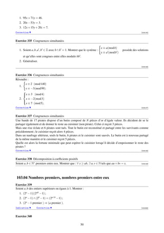 1. 95x + 71y = 46.
   2. 20x − 53y = 3.
   3. 12x + 15y + 20z = 7.
Correction                                                                                                 [003125]



Exercice 335 Congruences simultanées

                                                                        x ≡ a(mod b)
   1. Soient a, b, a , b ∈ Z avec b ∧ b = 1. Montrer que le système :                     possède des solutions
                                                                        x ≡ a (mod b )
      et qu’elles sont congrues entre elles modulo bb .
   2. Généraliser.
                                                                                                           [003126]



Exercice 336 Congruences simultanées
Résoudre :
       x ≡ 2 (mod 140)
  1.
       x ≡ −3(mod 99).
     
     x ≡ 3 (mod 4)
     
  2. x ≡ −2(mod 3)
     
       x ≡ 7 (mod 5).
     
Correction                                                                                                 [003127]



Exercice 337 Congruences simultanées
Une bande de 17 pirates dispose d’un butin composé de N pièces d’or d’égale valeur. Ils décident de se le
partager également et de donner le reste au cuisinier (non pirate). Celui ci reçoit 3 pièces.
Mais une rixe éclate et 6 pirates sont tués. Tout le butin est reconstitué et partagé entre les survivants comme
précédemment ; le cuisinier reçoit alors 4 pièces.
Dans un naufrage ultérieur, seuls le butin, 6 pirates et le cuisinier sont sauvés. Le butin est à nouveau partagé
de la même manière et le cuisinier reçoit 5 pièces.
Quelle est alors la fortune minimale que peut espérer le cuisinier lorsqu’il décide d’empoisonner le reste des
pirates ?
Correction                                                                                                 [003128]



Exercice 338 Décomposition à coefﬁcients positifs
Soient a, b ∈ N∗ premiers entre eux. Montrer que : ∀ x ≥ ab, ∃ u, v ∈ N tels que au + bv = x.              [003129]




103.04 Nombres premiers, nombres premiers entre eux
Exercice 339
Soient a, b des entiers supérieurs ou égaux à 1. Montrer :
   1. (2a − 1)|(2ab − 1) ;
   2. (2a − 1) ∧ (2b − 1) = (2a∧b − 1) ;
   3. (2a − 1 premier ) ⇒ (a premier ).
Indication       Correction                                                                                [000336]



Exercice 340

                                                       50
 