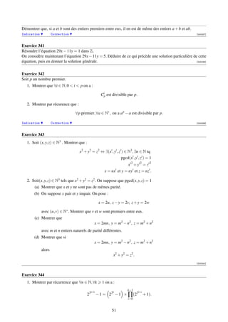 Démontrer que, si a et b sont des entiers premiers entre eux, il en est de même des entiers a + b et ab.
Indication           Correction                                                                            [000337]



Exercice 341
Résoudre l’équation 29x − 11y = 1 dans Z.
On considère maintenant l’équation 29x − 11y = 5. Déduire de ce qui précède une solution particulière de cette
équation, puis en donner la solution générale.                                                          [000338]




Exercice 342
Soit p un nombre premier.
   1. Montrer que ∀i ∈ N, 0  i  p on a :

                                                     Cip est divisible par p.

   2. Montrer par récurence que :

                                  ∀p premier, ∀a ∈ N∗ , on a a p − a est divisible par p.

Indication           Correction                                                                            [000339]



Exercice 343
   1. Soit (x, y, z) ∈ N3 . Montrer que :

                                     x2 + y2 = z2 ⇔ ∃(x , y , z ) ∈ N3 , ∃n ∈ N tq
                                                                  pgcd(x , y , z ) = 1
                                                                        2        2       2
                                                                      x +y = z
                                                       x = nx et y = ny et z = nz .

   2. Soit(x, y, z) ∈ N3 tels que x2 + y2 = z2 . On suppose que pgcd(x, y, z) = 1
       (a) Montrer que x et y ne sont pas de mêmes parité.
       (b) On suppose x pair et y impair. On pose :

                                                    x = 2u, z − y = 2v, z + y = 2w

             avec (u, v) ∈ N∗ . Montrer que v et w sont premiers entre eux.
       (c) Montrer que
                                                 x = 2mn, y = m2 − n2 , z = m2 + n2
             avec m et n entiers naturels de parité différentes.
       (d) Montrer que si
                                                 x = 2mn, y = m2 − n2 , z = m2 + n2
             alors
                                                             x2 + y2 = z2 .
                                                                                                           [000340]



Exercice 344
   1. Montrer par récurrence que ∀n ∈ N, ∀k           1 on a :
                                                                      k−1
                                             n+k            n                   n+i
                                            22     − 1 = 22 − 1 × ∏ (22               + 1).
                                                                      i=0


                                                            51
 