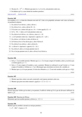n
   2. On pose Fn = 22 + 1. Montrer que pour m = n, Fn et Fm sont premiers entre eux.
   3. En déduire qu’il y a une inﬁnité de nombres premiers.
Indication        Correction                                                                                [000341]



Exercice 345
Les nombres a, b, c, d étant des éléments non nuls de Z, dire si les propriétés suivantes sont vraies ou fausses,
en justiﬁant la réponse.
   1. Si a divise b et b divise c, alors a divise c.
   2. Si a divise b et c, alors a divise 2b + 3c.
   3. S’il existe u et v entiers tels que au + bv = 4 alors pgcd(a, b) = 4.
   4. Si 7a − 9b = 1 alors a et b sont premiers entre eux.
   5. Si a divise b et b divise c et c divise a, alors |a| = |b|.
   6. « a et b premiers entre eux » équivaut à « ppcm(a, b) = |ab| ».
   7. Si a divise c et b divise d, alors ab divise cd.
   8. Si 9 divise ab et si 9 ne divise pas a, alors 9 divise b.
   9. Si a divise b ou a divise c, alors a divise bc.
 10. « a divise b » équivaut à « ppcm(a, b) = |b| ».
 11. Si a divise b, alors a n’est pas premier avec b.
 12. Si a n’est pas premier avec b, alors a divise b ou b divise a.
                                                                                                            [000342]



Exercice 346
   1. Soit p ∈ Z un nombre premier. Montrer que si a ∈ Z n’est pas congru à 0 modulo p alors p ne divise pas
      a et donc pgcd(a, p) = 1.
   2. Soit a ∈ Z non congru à 0 modulo p avec p premier. Montrer en utilisant le a) qu’il existe u ∈ Z non
      congru à 0 modulo p vériﬁant au ≡ 1[p]. (Remarquer que cela donne un inverse de a modulo p).
   3. Montrer que si p n’est pas premier, il existe des éléments a, u ∈ Z non nuls modulo p tels que au ≡ 0[p].
                                                                                                            [000343]



Exercice 347
   1. Montrer que deux entiers non nuls consécutifs sont toujours premiers entre eux.
   2. Montrer que pour tout entier naturel n, pgcd((n + 1)2 , n + 2) = 1.
                                                                                                            [000344]



Exercice 348
Prouver que pour vériﬁer qu’un entier p est premier, il sufﬁt de vériﬁer qu’il n’a pas de diviseurs inférieurs ou
        √
égaux à p.                                                                                                 [000345]




Exercice 349 Théorème de Wilson
Démontrer que tout nombre premier p divise (p − 1)! + 1.                                                    [000346]




Exercice 350
Montrer que les nombres suivants ne sont pas premiers :
   1. n4 − 20n2 + 4 pour n ∈ N.


                                                          52
 
