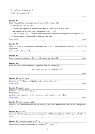 1 3           3
    2.     4 (n + (n + 2) ) pour n    ≥ 2.
    3.     a4 + 4b4 pour a, b ≥ 2.
                                                                                                              [000347]



Exercice 351
Soit X l’ensemble des nombres premiers de la forme 4k + 3 avec k ∈ N.
    1. Montrer que X est non vide.
    2. Montrer que le produit de nombres de la forme 4k + 1 est encore de cette forme.
    3. On suppose que X est ﬁni et on l’écrit alors X = {p1 , . . . , pn }.
       Soit a = 4p1 p2 . . . pn − 1. Montrer par l’absurde que a admet un diviseur premier de la forme 4k + 3.
    4. Montrer que ceci est impossible et donc que X est inﬁni.
Correction                                                                                                    [000348]



Exercice 352
                                                                                                             n
Soit a ∈ N tel que an + 1 soit premier, montrer que ∃k ∈ N, n = 2k . Que penser de la conjecture : ∀n ∈ N, 22 + 1
est premier ?
Indication            Correction                                                                              [000349]



Exercice 353
                                                                      p
Soit n un nombre premier et p ∈ {1, ..., n − 1}, montrer que ndivise Cn .                                     [000350]




Exercice 354
Soient a et b deux entiers supérieurs à 2 premiers entre eux, montrer que :

                                         ∃N0 ∈ N, ∀n ≥ N0 , n ∈ ax + by|(x, y) ∈ N2 .

                                                                                                              [000351]



Exercice 355 pgcd × ppcm
Soient a, b, c ∈ N∗ . Quand a-t-on pgcd(a, b, c) × ppcm(a, b, c) = abc ?
Correction                                                                                                    [003130]



Exercice 356 pgcd × ppcm
Soient a1 , . . . , an ∈ N∗ et bi = ∏ j=i a j .
Montrer que :
pgcd(a1 , . . . , an ) × ppcm(b1 , . . . , bn ) = ppcm(a1 , . . . , an ) × pgcd(b1 , . . . , bn ) = ∏ ai .
Correction                                                                                                    [003131]



Exercice 357 ab est un carré parfait
Soient a, b ∈ N∗ premiers entre eux tels que ab est un carré parfait. Montrer que a et b sont des carrés parfaits.
[003132]



Exercice 358 an = bm
Soient a, b ∈ N∗ et m, n premiers entre eux tels que an = bm . Montrer qu’il existe c ∈ N∗ tel que a = cm et b = cn .
[003133]



                                                  n
Exercice 359 Valuation 2-adique de 52 − 1
                                                                     n
Montrer que la plus grande puissance de 2 divisant 5(2 ) − 1 est 2n+2 .

                                                                     53
 