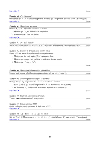 Correction                                                                                                       [003134]



Exercice 360 ar − 1 premier ?
On suppose que ar − 1 est un nombre premier. Montrez que r est premier, puis que a vaut 2. Réciproque ?
Correction                                                                                                       [003135]



Exercice 361 Nombres de Mersenne
On note Mn = 2n − 1 (n-ième nombre de Mersenne).
   1. Montrer que : Mn est premier ⇒ n est premier.
   2. Vériﬁer que M11 n’est pas premier.
Correction                                                                                                       [003136]



Exercice 362 an + 1 est premier
Soient a, n ∈ N tels que a ≥ 2, n ≥ 1, et an + 1 est premier. Montrer que n est une puissance de 2.              [003137]




Exercice 363 Nombre de diviseurs d’un nombre entier
Pour n ∈ N∗ , on note dn le nombre de diviseurs positifs de n.
   1. Montrer que si n = ab avec a ∧ b = 1, alors dn = da db .
   2. Montrer que n est un carré parfait si et seulement si dn est impair.
                             √ d
   3. Montrer que : ∏d|n d = n n .
                                                                                                                 [003138]



Exercice 364 Nombres premiers congrus à 3 modulo 4
Montrer qu’il y a une inﬁnité de nombres premiers p tels que p ≡ −1(mod 4).                                      [003139]




Exercice 365 Nombres premiers congrus à 1 modulo 4
On rappelle que si p est premier et n ∧ p = 1, alors n p−1 ≡ 1(mod p).
   1. Soit n ∈ N et p ≥ 3 un diviseur premier de n2 + 1. Montrer que p ≡ 1(mod 4).
   2. En déduire qu’il y a une inﬁnité de nombres premiers de la forme 4k + 1.
Correction                                                                                                       [003140]



Exercice 366 Intervalle sans nombres premiers
Trouver 1000 entiers consécutifs non premiers.                                                                   [003141]




Exercice 367 Factorisation de 1000!
Quelle est la plus grande puissance de 6 divisant 1000 ! ?
Correction                                                                                                       [003142]



Exercice 368 1/2 + 1/3 + · · · + 1/n n’est pas entier
                                                                               pn
Soit n ∈ N, n ≥ 2. Montrer que xn = 1 + 2 + 3 + · · · + 1 est de la forme :
                                        1   1
                                                        n                     2qn   avec pn , qn ∈ N∗ et pn impair.
Correction                                                                                                       [003143]




                                                        54
 