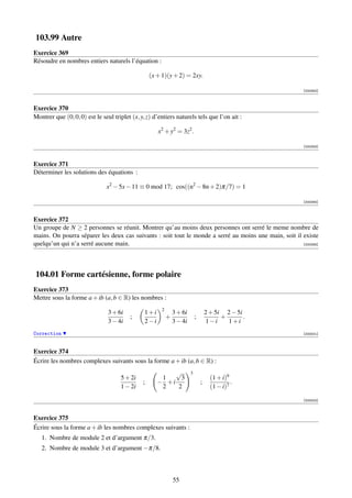 103.99 Autre
Exercice 369
Résoudre en nombres entiers naturels l’équation :

                                                   (x + 1)(y + 2) = 2xy.

                                                                                                         [000352]



Exercice 370
Montrer que (0, 0, 0) est le seul triplet (x, y, z) d’entiers naturels tels que l’on ait :

                                                      x2 + y2 = 3z2 .

                                                                                                         [000353]



Exercice 371
Déterminer les solutions des équations :

                               x2 − 5x − 11 ≡ 0 mod 17; cos((n2 − 8n + 2)π/7) = 1

                                                                                                         [000354]



Exercice 372
Un groupe de N ≥ 2 personnes se réunit. Montrer qu’au moins deux personnes ont serré le meme nombre de
mains. On pourra séparer les deux cas suivants : soit tout le monde a serré au moins une main, soit il existe
quelqu’un qui n’a serré aucune main.                                                                   [000355]




104.01 Forme cartésienne, forme polaire
Exercice 373
Mettre sous la forme a + ib (a, b ∈ R) les nombres :
                                                        2
                                3 + 6i          1+i             3 + 6i               2 + 5i 2 − 5i
                                         ;                  +                ;             +       .
                                3 − 4i          2−i             3 − 4i                1−i    1+i
Correction                                                                                               [000001]



Exercice 374
Écrire les nombres complexes suivants sous la forme a + ib (a, b ∈ R) :
                                                           √             3
                                     5 + 2i            1    3                          (1 + i)9
                                               ;      − +i                       ;              .
                                     1 − 2i            2   2                           (1 − i)7

                                                                                                         [000002]



Exercice 375
Écrire sous la forme a + ib les nombres complexes suivants :
   1. Nombre de module 2 et d’argument π/3.
   2. Nombre de module 3 et d’argument −π/8.



                                                                55
 