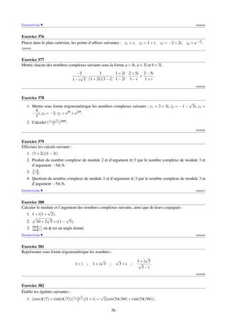 Correction                                                                                              [000003]



Exercice 376
                                                                                                          π
Placer dans le plan cartésien, les points d’afﬁxes suivantes : z1 = i, z2 = 1 + i, z3 = −2 + 2i, z4 = e−i 3 .
[000004]



Exercice 377
Mettre chacun des nombres complexes suivants sous la forme a + ib, a ∈ R et b ∈ R.
                                       −2           1         1 + 2i 2 + 5i 2 − 5i
                                          √ ,               ,       ,      +       .
                                     1 − i 3 (1 + 2i)(3 − i) 1 − 2i 1 − i    1+i
                                                                                                        [000005]



Exercice 378
                                                                                                √
    1. Mettre sous forme trigonométrique les nombres complexes suivants : z1 = 3 + 3i, z2 = −1 − 3i, z3 =
        4
       − i, z4 = −2, z5 = eiθ + e2iθ .
        3
                           √
    2. Calculer ( 1+i 3 )2000 .
                    2
                                                                                                        [000006]



Exercice 379
Effectuer les calculs suivants :
    1. (3 + 2i)(1 − 3i).
    2. Produit du nombre complexe de module 2 et d’argument π/3 par le nombre complexe de module 3 et
       d’argument −5π/6.
           3+2i
    3.     1−3i .
    4. Quotient du nombre complexe de module 2 et d’argument π/3 par le nombre complexe de module 3 et
       d’argument −5π/6.
Correction                                                                                              [000007]



Exercice 380
Calculer le module et l’argument des nombres complexes suivants, ainsi que de leurs conjugués :
               √
  1. 1 + i(1 + 2).
              √            √
  2.    10 + 2 5 + i(1 − 5).
           tan ϕ−i
    3.     tan ϕ+i   où ϕ est un angle donné.
Correction                                                                                              [000008]



Exercice 381
Représenter sous forme trigonométrique les nombres :
                                                                                   √
                                                       √             √          1+i 3
                                       1+i      ;   1+i 3   ;         3+i   ;   √     .
                                                                                 3−i
                                                                                                        [000009]



Exercice 382
Établir les égalités suivantes :
                                         √             √
    1. (cos(π/7) + i sin(π/7))( 1−i 3 )(1 + i) =
                                  2                     2(cos(5π/84) + i sin(5π/84)),

                                                                56
 