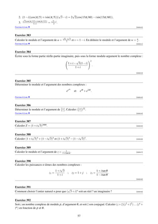 √          √
   2. (1 − i)(cos(π/5) + i sin(π/5))( 3 − i) = 2 2(cos(13π/60) − i sin(13π/60)),
        √                               √
         2(cos(π/12)+i sin(π/12))        3−i
   3.             1+i               =     2 .
Correction                                                                                                                [000010]



Exercice 383
                                                 √   √
                                                  6−i 2
Calculer le module et l’argument de u =            2              et v = 1 − i. En déduire le module et l’argument de w = u .
                                                                                                                          v
Correction                                                                                                                [000011]



Exercice 384
Écrire sous la forme partie réelle-partie imaginaire, puis sous la forme module-argument le nombre complexe :
                                                                 √                  2
                                                         1 + i − 3(1 − i)
                                                                                         .
                                                                1+i
                                                                                                                          [000012]



Exercice 385
Déterminer le module et l’argument des nombres complexes :
                                                             iα
                                                        ee          et    eiθ + e2iθ .

Correction                                                                                                                [000013]



Exercice 386
                                                1+i                1+i
Déterminer le module et l’argument de           1−i .   Calculer ( 1−i )32 .
Correction                                                                                                                [000014]



Exercice 387
                   √
Calculer Z = (1 + i 3)2000 .                                                                                              [000015]




Exercice 388
               √            √             √            √
Calculer (1 + i 3)5 + (1 − i 3)5 et (1 + i 3)5 − (1 − i 3)5 .                                                             [000016]




Exercice 389
                                                    1
Calculer le module et l’argument de z =          1+i tan α .                                                              [000017]




Exercice 390
Calculer les puissances n-ièmes des nombres complexes :
                                      √
                                  1+i 3                                                      1 + i tan θ
                             z1 =           ; z2 = 1 + j                        ;   z3 =                 .
                                    1+i                                                      1 − i tan θ
                                                                                                                          [000018]



Exercice 391
                                             √
Comment choisir l’entier naturel n pour que ( 3 + i)n soit un réel ? un imaginaire ?                                      [000019]




Exercice 392
Soit z un nombre complexe de module ρ, d’argument θ , et soit z son conjugué. Calculer (z + z)(z2 + z2 ) . . . (zn +
zn ) en fonction de ρ et θ .

                                                                         57
 