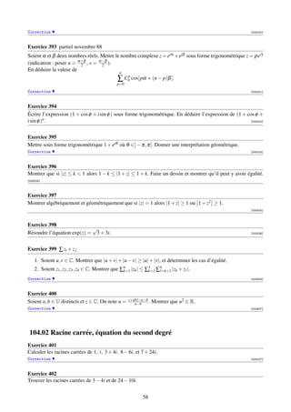 Correction                                                                                                [000020]



Exercice 393 partiel novembre 88
Soient α et β deux nombres réels. Mettre le nombre complexe z = eiα +eiβ sous forme trigonométrique z = ρeiγ
(indication : poser u = α+β , v = α−β ).
                         2         2
En déduire la valeur de
                                              n
                                             ∑ Cnp cos[pα + (n − p)β ].
                                            p=0
Correction                                                                                                [000021]



Exercice 394
Écrire l’expression (1 + cos φ + i sin φ ) sous forme trigonométrique. En déduire l’expression de (1 + cos φ +
i sin φ )n .                                                                                            [000022]




Exercice 395
Mettre sous forme trigonométrique 1 + eiθ où θ ∈] − π, π[. Donner une interprétation géométrique.
Correction                                                                                                [000023]



Exercice 396
Montrer que si |z| ≤ k  1 alors 1 − k ≤ |1 + z| ≤ 1 + k. Faire un dessin et montrer qu’il peut y avoir égalité.
[000024]



Exercice 397
Montrer algébriquement et géométriquement que si |z| = 1 alors |1 + z| ≥ 1 ou 1 + z2 ≥ 1.
                                                                                                          [000025]



Exercice 398
                            √
Résoudre l’équation exp(z) = 3 + 3i.                                                                      [000026]




Exercice 399 ∑ zi + z j

    1. Soient u, v ∈ C. Montrer que |u + v| + |u − v| ≥ |u| + |v|, et déterminer les cas d’égalité.
    2. Soient z1 , z2 , z3 , z4 ∈ C. Montrer que ∑4 |zk | ≤ ∑3 ∑4=k+1 |zk + z |.
                                                  k=1        k=1

Correction                                                                                                [002924]



Exercice 400
                                                  z+abz−a−b
Soient a, b ∈ U distincts et z ∈ C. On note u =      a−b    .   Montrer que u2 ∈ R.
Correction                                                                                                [002927]




 104.02 Racine carrée, équation du second degré
Exercice 401
Calculer les racines carrées de 1, i, 3 + 4i, 8 − 6i, et 7 + 24i.
Correction                                                                                                [000027]



Exercice 402
Trouver les racines carrées de 3 − 4i et de 24 − 10i.


                                                         58
 