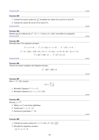 Correction                                                                                            [000028]



Exercice 403
                                        1+i
                                        √ .
   1. Calculer les racines carrées de     2
                                              En déduire les valeurs de cos(π/8) et sin(π/8).
   2. Calculer les valeurs de cos(π/12) et sin(π/12).
Correction                                                                                            [000029]



Exercice 404
Montrer que les solutions de az2 + bz + c = 0 avec a, b, c réels, sont réelles ou conjuguées.
Correction                                                                                            [000030]



Exercice 405
Résoudre dans C les équations suivantes :
                                                                                   √
                     z2 + z + 1 = 0 ;     z2 − (1 + 2i)z + i − 1 = 0       ;   z2 − 3z − i = 0   ;

                z2 − (5 − 14i)z − 2(5i + 12) = 0 ; z2 − (3 + 4i)z − 1 + 5i = 0 ; 4z2 − 2z + 1 = 0 ;
                                    z4 + 10z2 + 169 = 0       ;   z4 + 2z2 + 4 = 0.
Correction                                                                                            [000031]



Exercice 406
Trouver les racines complexes de l’équation suivante :

                                                x4 − 30x2 + 289 = 0.

                                                                                                      [000032]



Exercice 407
Pour z ∈ C  {2i}, on pose
                                                              2z − i
                                                    f (z) =          .
                                                              z − 2i
   1. Résoudre l’équation z2 = i, z ∈ C.
   2. Résoudre l’équation f (z) = z, z ∈ C  {2i}.
                                                                                                      [000033]



Exercice 408
               2π
On note j = e 3 .
   1. Mettre j et j2 sous forme algébrique.
   2. Vériﬁer que 1 + j + j2 = 0.
   3. Factoriser le polynôme z3 − 8i.
                                                                                                      [000034]



Exercice 409
                                                                        √
                                                                     1+i 3
   1. Calculer les racines carrées de 1 + i, 7 + 24i, i, 5 + 12i,    √
                                                                       3+i
                                                                           .
   2. Résoudre les équations suivantes :
       (a) z2 + z + 1 = 0


                                                          59
 