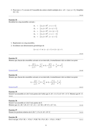 3. Pour tout n ∈ N, on note nZ l’ensemble des entiers relatifs multiples de n : nZ = {np | p ∈ Z}. Simpliﬁer
       2Z ∩ 3Z.
                                                                                                          [000134]



Exercice 32
On déﬁnit les cinq ensembles suivants :

                                        A1 =         (x, y) ∈ R2 , x + y  1
                                        A2 =         (x, y) ∈ R2 , |x + y|  1
                                        A3 =         (x, y) ∈ R2 , |x| + |y|  1
                                        A4 =         (x, y) ∈ R2 , x + y  −1
                                        A5 =         (x, y) ∈ R2 , |x − y|  1


    1. Représenter ces cinq ensembles.
    2. En déduire une démonstration géométrique de

                                      (|x + y|  1 et |x − y|  1) ⇔ |x| + |y|  1.

                                                                                                          [000135]



Exercice 33
Montrer que chacun des ensembles suivants est un intervalle, éventuellement vide ou réduit à un point
                                     +∞                            +∞
                                                    1                        1
                              I1 =         3, 3 +        et I2 =         −2 − , 4 + n2 .
                                     n=1
                                                    n2             n=1
                                                                             n

Correction                                                                                                [000136]



Exercice 34
Montrer que chacun des ensembles suivants est un intervalle, éventuellement vide ou réduit à un point
                                        +∞                               +∞
                                               1    1                            1
                                 I1 =         − ,2+          et I2 =           1+ ,n .
                                        n=1
                                               n    n                    n=1
                                                                                 n

Correction                                                                                                [000137]



Exercice 35
Soient E un ensemble et A, B,C trois parties de E telles que A ∪ B = A ∪C et A ∩ B = A ∩C. Montrer que B = C.
[000138]



Exercice 36
Soient E un ensemble et A, B,C trois parties de E.
Montrer que (A ∪ B) ∩ (B ∪C) ∩ (C ∪ A) = (A ∩ B) ∪ (B ∩C) ∪ (C ∩ A).                                      [000139]




Exercice 37
Donner les positions relatives de A, B,C ⊂ E si A ∪ B = B ∩C.                                             [000140]




Exercice 38
Est-il vrai que P(A ∩ B) = P(A) ∩ P(B) ? Et P(A ∪ B) = P(A) ∪ P(B) ?                                      [000141]




                                                            6
 