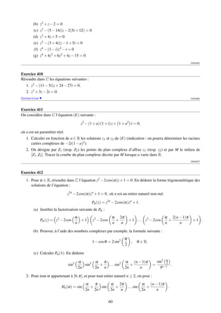 (b) z2 + z − 2 = 0
       (c) z2 − (5 − 14i)z − 2(5i + 12) = 0
       (d) z2 + 4z + 5 = 0
       (e) z2 − (3 + 4i)z − 1 + 5i = 0
        (f) z4 − (1 − i)z2 − i = 0
       (g) z4 + 4z3 + 6z2 + 4z − 15 = 0
                                                                                                                [000035]



Exercice 410
Résoudre dans C les équations suivantes :
   1. z2 − (11 − 5i)z + 24 − 27i = 0.
   2. z3 + 3z − 2i = 0.
Correction                                                                                                      [000036]



Exercice 411
On considère dans C l’équation (E) suivante :

                                        z2 − (1 + a) (1 + i) z + 1 + a2 i = 0,

où a est un paramètre réel.
   1. Calculer en fonction de a ∈ R les solutions z1 et z2 de (E) (indication : on pourra déterminer les racines
      carées complexes de −2i(1 − a)2 ).
   2. On désigne par Z1 (resp. Z2 ) les points du plan complexe d’afﬁxe z1 (resp. z2 ) et par M le milieu de
      [Z1 , Z2 ]. Tracer la courbe du plan complexe décrite par M lorsque a varie dans R.
                                                                                                                [000037]



Exercice 412
   1. Pour α ∈ R, résoudre dans C l’équation z2 − 2 cos(α)z + 1 = 0. En déduire la forme trigonométrique des
      solutions de l’équation :

                              z2n − 2 cos(α)zn + 1 = 0, où n est un entier naturel non nul.

                                               Pα (z) = z2n − 2 cos(α)zn + 1.
       (a) Justiﬁer la factorisation suivante de Pα :
                                     α                       α 2π                                 α 2(n − 1)π
             Pα (z) = z2 − 2 cos       +1      z2 − 2 cos      +         + 1 . . . z2 − 2 cos       +            +1 .
                                     n                       n   n                                n     n

       (b) Prouver, à l’aide des nombres complexes par exemple, la formule suivante :
                                                                     θ
                                               1 − cos θ = 2 sin2          ,     θ ∈ R.
                                                                     2

       (c) Calculer Pα (1). En déduire

                                      α       α π                    α (n − 1)π               sin2 α
                              sin2       sin2   +  . . . sin2           +                 =        2
                                                                                                     .
                                      2n      2n n                   2n    n                    4n−1

   2. Pour tout α appartenant à ]0, π[, et pour tout entier naturel n ≥ 2, on pose :
                                          α   π     α 2π                             α (n − 1)π
                          Hn (α) = sin      +   sin    +                 . . . sin      +           .
                                          2n 2n     2n   n                           2n    n


                                                            60
 