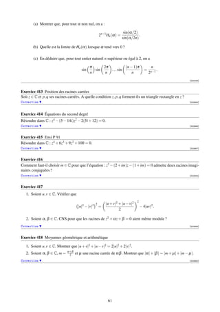 (a) Montrer que, pour tout α non nul, on a :

                                                                            sin(α/2)
                                                     2n−1 Hn (α) =                   .
                                                                           sin(α/2n)

        (b) Quelle est la limite de Hn (α) lorsque α tend vers 0 ?

        (c) En déduire que, pour tout entier naturel n supérieur ou égal à 2, on a

                                              π     2π                       (n − 1)π           n
                                        sin     sin            . . . sin                   =          .
                                              n      n                           n             2n−1
                                                                                                              [000038]



Exercice 413 Position des racines carrées
Soit z ∈ C et p, q ses racines carrées. A quelle condition z, p, q forment-ils un triangle rectangle en z ?
Correction                                                                                                    [002945]




Exercice 414 Équations du second degré
Résoudre dans C : z4 − (5 − 14i)z2 − 2(5i + 12) = 0.
Correction                                                                                                    [002946]



Exercice 415 Ensi P 91
Résoudre dans C : z4 + 6z3 + 9z2 + 100 = 0.
Correction                                                                                                    [002947]



Exercice 416
Comment faut-il choisir m ∈ C pour que l’équation : z2 − (2 + im)z − (1 + im) = 0 admette deux racines imagi-
naires conjuguées ?
Correction                                                                                                    [002948]



Exercice 417
   1. Soient u, v ∈ C. Vériﬁer que
                                                                                    2
                                        2      2 2       |u + v|2 + |u − v|2
                                     |u| − |v|       =                                  − 4|uv|2 .
                                                                  2

   2. Soient α, β ∈ C. CNS pour que les racines de z2 + αz + β = 0 aient même module ?
Correction                                                                                                    [002949]



Exercice 418 Moyennes géométrique et arithmétique

   1. Soient u, v ∈ C. Montrer que |u + v|2 + |u − v|2 = 2|u|2 + 2|v|2 .
                              α+β
   2. Soient α, β ∈ C, m =     2    et µ une racine carrée de αβ . Montrer que |α| + |β | = |m + µ| + |m − µ|.
Correction                                                                                                    [002950]




                                                          61
 