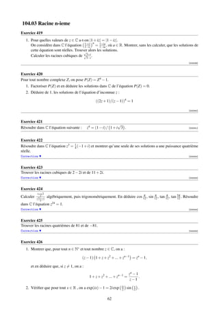 104.03 Racine n-ieme
Exercice 419
   1. Pour quelles valeurs de z ∈ C a-t-on |1 + iz| = |1 − iz|.
                                        1+iz n
      On considère dans C l’équation 1−iz = 1+ia , où a ∈ R. Montrer, sans les calculer, que les solutions de
                                                   1−ia
      cette équation sont réelles. Trouver alors les solutions.
                                        √
      Calculer les racines cubiques de √3+i .
                                         3−i
                                                                                                                [000039]



Exercice 420
Pour tout nombre complexe Z, on pose P(Z) = Z 4 − 1.
   1. Factoriser P(Z) et en déduire les solutions dans C de l’équation P(Z) = 0.
   2. Déduire de 1. les solutions de l’équation d’inconnue z :

                                                    ((2z + 1)/(z − 1))4 = 1

                                                                                                                [000040]



Exercice 421
                                                                  √
Résoudre dans C l’équation suivante :         z4 = (1 − i) / 1 + i 3 .                                          [000041]




Exercice 422
Résoudre dans C l’équation z3 = 1 (−1 + i) et montrer qu’une seule de ses solutions a une puissance quatrième
                                4
réelle.
Correction                                                                                                      [000042]



Exercice 423
Trouver les racines cubiques de 2 − 2i et de 11 + 2i.
Correction                                                                                                      [000043]



Exercice 424
               √
           1+i 3
Calculer   √ 2
            2(1+i)
                     algébriquement, puis trigonométriquement. En déduire cos 12 , sin 12 , tan 12 , tan 5π . Résoudre
                                                                              π        π        π
                                                                                                         12
              2
dans C l’équation z24 = 1.
Correction                                                                                                      [000044]



Exercice 425
Trouver les racines quatrièmes de 81 et de −81.
Correction                                                                                                      [000045]



Exercice 426
   1. Montrer que, pour tout n ∈ N∗ et tout nombre z ∈ C, on a :

                                           (z − 1) 1 + z + z2 + ... + zn−1 = zn − 1,

      et en déduire que, si z = 1, on a :
                                                                            zn − 1
                                                1 + z + z2 + ... + zn−1 =          .
                                                                             z−1
                                                                     ix         x
   2. Vériﬁer que pour tout x ∈ R , on a exp(ix) − 1 = 2i exp        2    sin   2   .

                                                           62
 