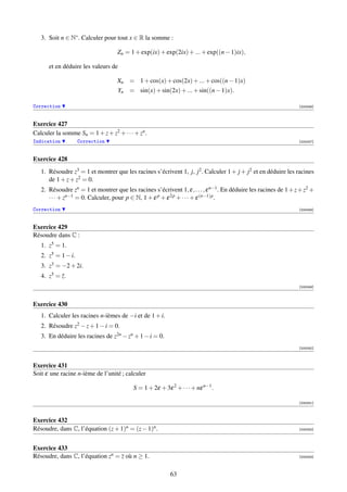 3. Soit n ∈ N∗ . Calculer pour tout x ∈ R la somme :

                                   Zn = 1 + exp(ix) + exp(2ix) + ... + exp((n − 1)ix),

      et en déduire les valeurs de

                                   Xn = 1 + cos(x) + cos(2x) + ... + cos((n − 1)x)
                                     Yn = sin(x) + sin(2x) + ... + sin((n − 1)x).

Correction                                                                                                       [000046]



Exercice 427
Calculer la somme Sn = 1 + z + z2 + · · · + zn .
Indication          Correction                                                                                   [000047]



Exercice 428
   1. Résoudre z3 = 1 et montrer que les racines s’écrivent 1, j, j2 . Calculer 1 + j + j2 et en déduire les racines
      de 1 + z + z2 = 0.
   2. Résoudre zn = 1 et montrer que les racines s’écrivent 1, ε, . . . , ε n−1 . En déduire les racines de 1 + z + z2 +
      · · · + zn−1 = 0. Calculer, pour p ∈ N, 1 + ε p + ε 2p + · · · + ε (n−1)p .
Correction                                                                                                       [000048]



Exercice 429
Résoudre dans C :
   1. z5 = 1.
   2. z5 = 1 − i.
   3. z3 = −2 + 2i.
   4. z5 = z.
           ¯
                                                                                                                 [000049]



Exercice 430
   1. Calculer les racines n-ièmes de −i et de 1 + i.
   2. Résoudre z2 − z + 1 − i = 0.
   3. En déduire les racines de z2n − zn + 1 − i = 0.
                                                                                                                 [000050]



Exercice 431
Soit ε une racine n-ième de l’unité ; calculer

                                          S = 1 + 2ε + 3ε 2 + · · · + nε n−1 .

                                                                                                                 [000051]



Exercice 432
Résoudre, dans C, l’équation (z + 1)n = (z − 1)n .                                                               [000052]




Exercice 433
Résoudre, dans C, l’équation zn = z où n ≥ 1.                                                                    [000053]



                                                          63
 