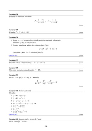 Exercice 434
Résoudre les équations suivantes :
                                                 √
                                           6  1+i 3                     1−i
                                          z =    √         ;    z4 =      √ .
                                              1−i 3                    1+i 3
                                                                                  [000054]



Exercice 435
Résoudre z6 + 27 = 0. (z ∈ C)                                                     [000055]




Exercice 436
   1. Soient z1 , z2 , z3 trois nombres complexes distincts ayant le même cube.
      Exprimer z2 et z3 en fonction de z1 .
   2. Donner, sous forme polaire, les solutions dans C de :

                                                  z6 + (7 − i)z3 − 8 − 8i = 0.

        (Indication : poser Z = z3 ; calculer (9 + i)2 )
Correction                                                                        [000056]



Exercice 437
Résoudre dans C l’équation 27(z − 1)6 + (z + 1)6 = 0.                             [000057]




Exercice 438
Déterminer les racines quatrièmes de −7 − 24i.                                    [000058]




Exercice 439
Soit β ∈ C tel que β 7 = 1 et β = 1. Montrer

                                            β    β2   β3
                                               +    +     = −2
                                           1+β2 1+β4 1+β6
                                                                                  [000059]



Exercice 440 Racines de l’unité
Résoudre :
   1. (z + 1)n = (z − 1)n .
   2. (z + 1)n = zn = 1.
   3. z4 − z3 + z2 − z + 1 = 0.
   4. 1 + 2z + 2z2 + · · · + 2zn−1 + zn = 0.
         1+ix n
   5.    1−ix    = 1+i tan a .
                    1−i tan a
   6.   x=x   n−1 .

         z+1 3       3
   7.    z−1   + z−1
                 z+1        = 0.
Correction                                                                        [002939]



Exercice 441 Sommes sur les racines de l’unité
Soit ω = exp 2iπ . Calculer :
              n


                                                           64
 