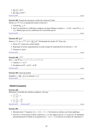 1. ∑n−1 (1 + ω k )n .
       k=0
   2. ∑n−1 ∑n−1 Ck ω k+ .
       k=0   =k
Correction                                                                                                [002940]



Exercice 442 Somme des puissances p-èmes des racines de l’unité
Soient n, p ∈ N∗ et Un le groupe des racines n-èmes de 1.
   1. Calculer ∑x∈Un x p .
   2. Soit P un polynôme à coefﬁcients complexes de degré inférieur ou égal à n − 1 et M = max{|P(x)|, x ∈
      Un }. Montrer que tous les coefﬁcients de P sont bornés par M.
Correction                                                                                                [002941]



                     2
Exercice 443 ∑ ω k
                                                    2
Soient n ∈ N∗ , ω = e2iπ/n et Z = ∑n−1 ω k . On demande de calculer |Z|2 . Pour cela . . .
                                   k=0
   1. Écrire |Z|2 comme une somme double.
   2. Regrouper les termes diagonalement en tenant compte de la périodicité de la fonction k → ω k .
   3. Terminer le calcul.
Correction                                                                                                [002942]




Exercice 444 e2iπ/7
Soit z = exp 2iπ et u = z + z2 + z4 , v = z3 + z5 + z6 .
              7
   1. Calculer u + v et u2 .
   2. En déduire sin 2π + sin 4π + sin 8π .
                      7        7        7
Correction                                                                                                [002943]



Exercice 445 Calcul de produit
                         p3 −1
Simpliﬁer x = ∏n
               p=2       p3 +1
                                 en utilisant 1, j, j2 .
Correction                                                                                                [002944]




104.04 Géométrie
Exercice 446
Déterminer l’ensemble des nombres complexes z tels que :
      z−3
  1.         = 1,
      z−5
                √
      z−3         2
  2.         =      .
      z−5        2
Indication         Correction                                                                             [000060]



Exercice 447
   1. Résoudre dans C l’équation (1) (z − 2)/(z − 1) = i. On donnera la solution sous forme algébrique.
   2. Soit M, A, et B les points d’afﬁxes respectives z, 1, 2. On suppose que M = A et que M = B. Interpréter
      géométriquement le module et un argument de (z − 2)/(z − 1) et retrouver la solution de l’équation (1).




                                                           65
 