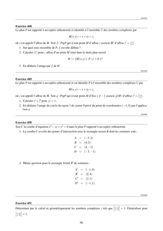 [000061]



Exercice 448
Le plan P est rapporté à un repère orthonormé et identiﬁé à l’ensemble C des nombres complexes par

                                             M(x, y) → x + iy = z,
                                                                                                 z−i
où z est appelé l’afﬁxe de M. Soit f : PrgP qui à tout point M d’afﬁxe z associe M d’afﬁxe z =   z+i .
   1. Sur quel sous ensemble de P, f est-elle déﬁnie ?
   2. Calculer |z | pour z afﬁxe d’un point M situé dans le demi plan ouvert

                                            H := {M(x, y) ∈ P | y  0.}?

   3. En déduire l’image par f de H.
                                                                                                            [000062]



Exercice 449
Le plan P est rapporté à un repère orthonormé et on identiﬁe P à l’ensemble des nombres complexes C par

                                             M(x, y) → x + iy = z,
                                                                                                          1−z
où z est appelé l’afﬁxe de M. Soit g : PrgP qui à tout point M d’ﬁxe z = −1 associe g(M) d’afﬁxe z =      1+z .
                     ¯
   1. Calculer z + z pour |z| = 1.
   2. En déduire l’image du cercle de rayon 1 de centre 0 privé du point de coordonnées (−1, 0) par l’applica-
      tion g.
                                                                                                            [000063]



Exercice 450
Soit C la courbe d’équation x2 − xy + y2 = 0 dans le plan P rapporté à un repère orthonormé.
   1. La courbe C a-t-elle des points d’intersection avec le rectangle ouvert R dont les sommets sont :

                                                 A = (−3, 2)
                                                 B = (4, 2)
                                                 C = (4, −1)
                                                 D = (−3, −1).


   2. Même question pour le rectangle fermé R de sommets :

                                                  A      = (−1, 4)
                                                  B      = (2, 4)
                                                  C      = (2, 1)
                                                  D      = (−1, 1).


                                                                                                            [000064]



Exercice 451
                                                                                    z−3
Déterminer par le calcul et géométriquement les nombres complexes z tels que        z−5   = 1. Généraliser pour
 z−a
 z−b   = 1.

                                                      66
 