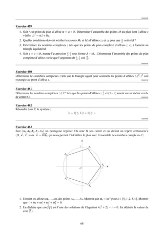 [000072]



Exercice 459
   1. Soit A un point du plan d’afﬁxe α = a + ib. Déterminer l’ensemble des points M du plan dont l’afﬁxe z
      vériﬁe |z|2 = α z + αz.
                      ¯ ¯
                                                                                                  z1
   2. Quelles conditions doivent vériﬁer les points M1 et M2 d’afﬁxes z1 et z2 pour que           z2   soit réel ?
   3. Déterminer les nombres complexes z tels que les points du plan complexe d’afﬁxes z, iz, i forment un
      triangle équilatéral.
                                           z−1
   4. Soit z = a + ib, mettre l’expression z+1 sous forme A + iB, . Déterminer l’ensemble des points du plan
                                                  z−1
      complexe d’afﬁxe z telle que l’argument de z+1 soit π .
                                                          2
                                                                                                                     [000073]



Exercice 460
Déterminer les nombres complexes z tels que le triangle ayant pour sommets les points d’afﬁxes z, z2 , z3 soit
rectangle au point d’afﬁxe z.                                                                           [000074]




Exercice 461
Déterminer les nombres complexes z ∈ C∗ tels que les points d’afﬁxes z, 1 et (1 − z) soient sur un même cercle
                                                                        z
de centre O.                                                                                            [000075]



Exercice 462
Résoudre dans C le système :
                                                  |z − 1| ≤ 1, |z + 1| ≤ 1.
                                                                                                                     [000076]



Exercice 463
Soit (A0 , A1 , A2 , A3 , A4 ) un pentagone régulier. On note O son centre et on choisit un repère orthonorm’e
    − −
    u v             − −→
                     u
                             −
(O, →, →) avec → = OA0 , qui nous permet d’identiﬁer le plan avec l’ensemble des nombres complexes C.


                                                             i      A1

                                             A2



                                                                               A0
                                                            O                  1



                                             A3

                                                                    A4




   1. Donner les afﬁxes ω0 , . . . , ω4 des points A0 , . . . , A4 . Montrer que ωk = ω1 k pour k ∈ {0, 1, 2, 3, 4}. Montrer
                     2    3
      que 1 + ω1 + ω1 + ω1 + ω1 = 0. 4

   2. En déduire que cos( 2π ) est l’une des solutions de l’équation 4z2 + 2z − 1 = 0. En déduire la valeur de
                           5
      cos( 2π ).
            5




                                                             68
 
