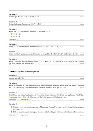 Exercice 39
Montrer que A ∩ B = A ∩C ⇔ A ∩ B = A ∩ C.                                                                           [000142]




Exercice 40
Donner la liste des éléments de P(P({1, 2})).                                                                       [000143]




Exercice 41
Soient A, B ⊂ E. Résoudre les équations à l’inconnue X ⊂ E
   1. A ∪ X = B.
   2. A ∩ X = B.
Correction                                                                                                          [000144]



Exercice 42
Soient E, F, G trois ensembles. Montrer que (E × G) ∪ (F × G) = (E ∪ F) × G.                                        [000145]




Exercice 43
Soient E, F, G, H quatre ensembles. Comparer les ensembles (E × F) ∩ (G × H) et (E ∩ G) × (F ∩ H).                  [000146]




Exercice 44
Soit E l’ensemble des fonctions de N dans {1, 2, 3}. Pour i = 1, 2, 3 on pose Ai = { f ∈ E/ f (0) = i}. Montrer
que les Ai forment une partition de E.                                                                   [000147]




100.03 Absurde et contraposée
Exercice 45
            √
Montrer que 2 ∈ Q.
              /                                                                                                     [000148]




Exercice 46
Soit X un ensemble et f une application de X dans l’ensemble P(X) des parties de X. On note A l’ensemble
des x ∈ X vériﬁant x ∈ f (x). Démontrer qu’il n’existe aucun x ∈ X tel que A = f (x).
                     /                                                                             [000149]




Exercice 47
Soit ( fn )n∈N une suite d’applications de l’ensemble N dans lui-même. On déﬁnit une application f de N dans
N en posant f (n) = fn (n) + 1. Démontrer qu’il n’existe aucun p ∈ N tel que f = f p .
Indication         Correction                                                                                       [000150]



Exercice 48
   1. Soit p1 , p2 , . . . , pr , r nombres premiers. Montrer que l’entier N = p1 p2 . . . pr + 1 n’est divisible par aucun
      des entiers pi .
   2. Utiliser la question précédente pour montrer par l’absurde qu’il existe une inﬁnité de nombres premiers.
Indication         Correction                                                                                       [000151]




                                                            7
 