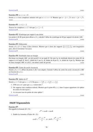 Correction                                                                                                        [002931]



Exercice 470 u + v + w = 0
Soient u, v, w trois complexes unitaires tels que u + v + w = 0. Montrer que u = jv = j2 w ou u = jw = j2 v.
[002932]



Exercice 471 z + 1/z = 2
Trouver les complexes z ∈ C∗ tels que z + 1 = 2.
                                          z
Correction                                                                                                        [002933]



Exercice 472 Symétrique par rapport à une droite
Les points A, B, M ayant pour afﬁxes a, b, z, calculer l’afﬁxe du symétrique de M par rapport à la droite (AB).
Correction                                                                                                        [002934]



Exercice 473 Orthocentre
                                                                                      d−a d−b d−c
Soient a, b, c, d ∈ C deux à deux distincts. Montrer que si deux des rapports         b−c , c−a , a−b   sont imaginaires
purs, alors le troisième l’est aussi.
Correction                                                                                                        [002935]



Exercice 474 Similitudes dans un triangle
On donne un triangle ABC, un réel positif k et un angle θ . On note SM la similitude directe de centre M, de
rapport k et d’angle θ . Soit C1 déduit de C par SA , B1 déduit de B par SC , A1 déduit de A par SB . Montrer que
les deux triangles ABC et A1 B1C1 ont même centre de gravité.                                              [002936]




Exercice 475 Centre du cercle circonscrit
Soient a, b, c ∈ C, afﬁxes de points A, B,C non alignés. Calculer l’afﬁxe du centre du cercle circonscrit à ABC
en fonction de a, b, c.
Correction                                                                                                        [002937]




Exercice 476 Sphère de R3
                                                   1+uv
Soient u, v ∈ C tels que u + v = 0. On pose x =    u+v ,   y = i 1−uv , z =
                                                                 u+v
                                                                              u−v
                                                                              u+v .
    1. CNS sur u et v pour que x, y, z soient réels ?
    2. On suppose cette condition réalisée. Montrer que le point M(x, y, z) dans l’espace appartient à la sphère
       de centre O et de rayon 1.
    3. A-t-on ainsi tous les points de cette sphère ?
Correction                                                                                                        [002938]




 104.05 Trigonométrie
Exercice 477
On rappelle la formule (θ ∈ R) :
                                                eiθ = cos θ + i sin θ .
    1. Etablir les formules d’Euler (θ ∈ R) :

                                               eiθ + e−iθ            eiθ − e−iθ
                                     cos θ =              et sin θ =            .
                                                    2                    2i



                                                           70
 