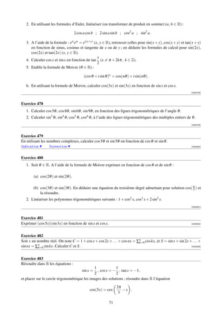 2. En utilisant les formules d’Euler, linéariser (ou transformer de produit en somme) (a, b ∈ R) :

                                    2 cos a cos b ; 2 sin a sin b ; cos2 a ; sin2 a.

   3. A l’aide de la formule : eix eiy = ei(x+y) (x, y ∈ R), retrouver celles pour sin(x + y), cos(x + y) et tan(x + y)
      en fonction de sinus, cosinus et tangente de x ou de y ; en déduire les formules de calcul pour sin(2x),
      cos(2x) et tan(2x) (x, y ∈ R).
                                                   x
   4. Calculer cos x et sin x en fonction de tan (x = π + 2kπ , k ∈ Z).
                                                   2
   5. Etablir la formule de Moivre (θ ∈ R) :

                                          (cos θ + i sin θ )n = cos(nθ ) + i sin(nθ ).

   6. En utilisant la formule de Moivre, calculer cos(3x) et sin(3x) en fonction de sin x et cos x.
                                                                                                                 [000078]



Exercice 478
   1. Calculer cos 5θ , cos 8θ , sin 6θ , sin 9θ , en fonction des lignes trigonométriques de l’angle θ .
   2. Calculer sin3 θ , sin4 θ , cos5 θ , cos6 θ , à l’aide des lignes trigonométriques des multiples entiers de θ .
                                                                                                                 [000079]



Exercice 479
En utilisant les nombres complexes, calculer cos 5θ et sin 5θ en fonction de cos θ et sin θ .
Indication        Correction                                                                                     [000080]



Exercice 480
   1. Soit θ ∈ R. A l’aide de la formule de Moivre exprimer en fonction de cos θ et de sin θ :

        (a) cos(2θ ) et sin(2θ ).

       (b) cos(3θ ) et sin(3θ ). En déduire une équation du troisième degré admettant pour solution cos( π ) et
                                                                                                         3
           la résoudre.
   2. Linéariser les polynomes trigonométriques suivants : 1 + cos2 x, cos3 x + 2 sin2 x.
                                                                                                                 [000081]



Exercice 481
Exprimer (cos 5x)(sin 3x) en fonction de sin x et cos x.                                                         [000082]




Exercice 482
Soit x un nombre réel. On note C = 1 + cos x + cos 2x + . . . + cos nx = ∑n cos kx, et S = sin x + sin 2x + . . . +
                                                                          k=0
sin nx = ∑n sin kx. Calculer C et S.
           k=0                                                                                             [000083]




Exercice 483
Résoudre dans R les équations :
                                              1             1
                                        sin x = , cos x = − , tan x = −1,
                                              2             2
et placer sur le cercle trigonométrique les images des solutions ; résoudre dans R l’équation

                                                                2π
                                              cos(5x) = cos        −x .
                                                                 3

                                                           71
 