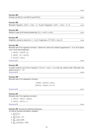 [000084]



Exercice 484
Calculer sin(25π/3), cos(19π/4), tan(37π/6).                                                             [000085]




Exercice 485
Résoudre l’équation : 2 sin2 x − 3 sin x − 2 = 0, puis l’inéquation : 2 sin2 x − 3 sin x − 2  0.        [000086]




Exercice 486
Etudier le signe de la fonction donnée par f (x) = cos 3x + cos 5x.                                      [000087]




Exercice 487
                                                         √
Simpliﬁer, suivant la valeur de x ∈ [−π, π], l’expression 1 + cos x + | sin x/2|.                        [000088]




Exercice 488
Résoudre dans R les équations suivantes : (donner les valeurs des solutions appartenant à ]−π, π] et les placer
sur le cercle trigonométrique).
                       2π
   1. sin (5x) = sin    3   +x ,
                 π           x
   2. sin 2x −   3   = cos   3   ,
   3. cos (3x) = sin (x).
Correction                                                                                               [000089]



Exercice 489
                                           √
A quelle condition sur le réel m l’équation 3 cos(x) + sin(x) = m a-t-elle une solution réelle ? Résoudre cette
                   √
équation pour m = 2.
Correction                                                                                               [000090]



Exercice 490
Résoudre dans R les inéquations suivantes :

                                          cos(5x) + cos(3x) ≤ cos(x)
                                         2 cos2 (x) − 9 cos(x) + 4  0.

Correction                                                                                               [000091]



Exercice 491
Résoudre dans R les équations suivantes :
   1. cos2 (x) − sin2 (x) = sin(3x).
   2. cos4 (x) − sin4 (x) = 1.
Correction                                                                                               [000092]



Exercice 492 Somme de coefﬁcients binomiaux
A l’aide de formules du binôme, simpliﬁer :
        [n/3]
            3k
   1. ∑k=0 Cn .
        [n/2]2k
   2. ∑k=0 Cn (−3)k .
   3. ∑n Cn cos(kθ ).
       k=0
            k

   4. ∑n Cn sin (k + 1)θ .
       k=0
           k



                                                          72
 