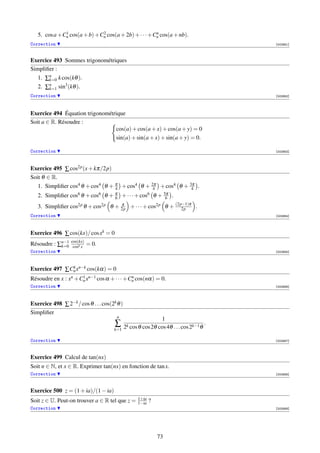 1              2                       n
   5. cos a +Cn cos(a + b) +Cn cos(a + 2b) + · · · +Cn cos(a + nb).
Correction                                                                                [002951]



Exercice 493 Sommes trigonométriques
Simpliﬁer :
   1. ∑n k cos(kθ ).
       k=0
   2. ∑n sin3 (kθ ).
       k=1
Correction                                                                                [002952]




Exercice 494 Équation trigonométrique
Soit a ∈ R. Résoudre :
                                 cos(a) + cos(a + x) + cos(a + y) = 0
                                 sin(a) + sin(a + x) + sin(a + y) = 0.

Correction                                                                                [002953]




Exercice 495 ∑ cos2p (x + kπ/2p)
Soit θ ∈ R.
   1. Simpliﬁer cos4 θ + cos4 θ + π + cos4 θ + 2π + cos4 θ + 3π .
                                  4             4             4
   2. Simpliﬁer cos6 θ + cos6 θ + π + · · · + cos6 θ + 5π .
                                  6                     6

   3. Simpliﬁer cos2p θ + cos2p θ + 2p + · · · + cos2p θ + (2p−1)π .
                                    π
                                                              2p
Correction                                                                                [002954]




Exercice 496 ∑ cos(kx)/ cos xk = 0
                  cos(kx)
Résoudre : ∑n−1
            k=0    cosk x
                            = 0.
Correction                                                                                [002955]




Exercice 497 ∑ Cn xn−k cos(kα) = 0
                k

                     1
Résoudre en x : xn +Cn xn−1 cos α + · · · +Cn cos(nα) = 0.
                                            n

Correction                                                                                [002956]




Exercice 498 ∑ 2−k / cos θ . . . cos(2k θ )
Simpliﬁer
                                        n
                                                               1
                                       ∑                                              .
                                      k=1     2k cos θ cos 2θ cos 4θ . . . cos 2k−1 θ

Correction                                                                                [002957]




Exercice 499 Calcul de tan(nx)
Soit n ∈ N, et x ∈ R. Exprimer tan(nx) en fonction de tan x.
Correction                                                                                [002958]




Exercice 500 z = (1 + ia)/(1 − ia)
                                                     1+ia
Soit z ∈ U. Peut-on trouver a ∈ R tel que z =        1−ia   ?
Correction                                                                                [002959]




                                                                73
 