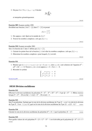 2. On pose ∀n ∈ N, ln = |zn+1 − zn |. Calculer
                                                                 n
                                                          lim   ∑ lk
                                                          n→∞
                                                                k=0
           et interpréter géométriquement.
                                                                                                              [000100]



Exercice 509 Examen octobre 1999
On déﬁnit une fonction f de C − {i} dans C − {1} en posant
                                                               z+i
                                                     f (z) =       .
                                                               z−i
    1. On suppose z réel. Quel est le module de f (z) ?
    2. Trouver les nombres complexes z tels que f (z) = z.
                                                                                                              [000101]



Exercice 510 Examen novembre 2001
                                                      1+z
Soit f la fonction de C dans C déﬁnie par f (z) =     1−z .
    1. Calculer les points ﬁxes de la fonction f , c’est à dire les nombres complexes z tels que f (z) = z.
    2. Déterminer les nombres complexes z pour lesquels f (z) est réel.
                                                                                                              [000102]



Exercice 511
    1. Montrer que si x + y + z = a, yz + zx + xy = b, xyz = c, alors x, y et z sont solutions de l’équation Z 3 −
       aZ 2 + bZ − c = 0. Trouver x, y et z si on suppose a = b = 0 et c = −8.
    2. Résoudre le système                      
                                                   x+y+z = 4
                                                     x2 + y2 + z2
                                                              = 4
                                                 3
                                                  x + y3 + z3 = 1
Correction                                                                                                    [000103]




 105.01 Division euclidienne
Exercice 512
Effectuer la division euclidienne du polynôme P = X 5 − X 4 + 2X 3 + X 2 + 4 par Q = X 2 − 1. Même exercice
lorsque P = X 4 − 2X cos(2ϕ) + 1 et Q = X 2 − 2X cos(ϕ) + 1.                                         [000356]




Exercice 513
Soit P un polynôme. Sachant que le reste de la division euclidienne de P par X − a est 1 et celui de la division
de P par X − b est −1, (a = b), quel est le reste de la division euclidienne de P par (X − a)(X − b) ?    [000357]




Exercice 514
Calculer le reste de la division euclidienne du polynôme X n + X + 1 par le polynôme (X − 1)2 .               [000358]




Exercice 515
Pour quelles valeurs de m le polynôme P = (X + 1)m − X m − 1 est-il divisible par le polynôme Q = X 2 + X + 1 ?
[000359]



                                                          75
 