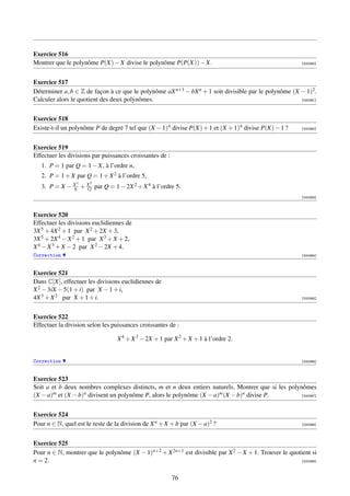 Exercice 516
Montrer que le polynôme P(X) − X divise le polynôme P(P(X)) − X.                                        [000360]




Exercice 517
Déterminer a, b ∈ Z de façon à ce que le polynôme aX n+1 − bX n + 1 soit divisible par le polynôme (X − 1)2 .
Calculer alors le quotient des deux polynômes.                                                        [000361]




Exercice 518
Existe-t-il un polynôme P de degré 7 tel que (X − 1)4 divise P(X) + 1 et (X + 1)4 divise P(X) − 1 ?     [000362]




Exercice 519
Effectuer les divisions par puissances croissantes de :
   1. P = 1 par Q = 1 − X, à l’ordre n,
   2. P = 1 + X par Q = 1 + X 2 à l’ordre 5,
                 3    5
   3. P = X − X + X par Q = 1 − 2X 2 + X 4 à l’ordre 5.
               6  12
                                                                                                        [000363]



Exercice 520
Effectuer les divisions euclidiennes de
3X 5 + 4X 2 + 1 par X 2 + 2X + 3,
3X 5 + 2X 4 − X 2 + 1 par X 3 + X + 2,
X 4 − X 3 + X − 2 par X 2 − 2X + 4.
Correction                                                                                              [000364]



Exercice 521
Dans C[X], effectuer les divisions euclidiennes de
X 2 − 3iX − 5(1 + i) par X − 1 + i,
4X 3 + X 2 par X + 1 + i.                                                                               [000365]




Exercice 522
Effectuer la division selon les puissances croissantes de :

                                 X 4 + X 3 − 2X + 1 par X 2 + X + 1 à l’ordre 2.


Correction                                                                                              [000366]



Exercice 523
Soit a et b deux nombres complexes distincts, m et n deux entiers naturels. Montrer que si les polynômes
(X − a)m et (X − b)n divisent un polynôme P, alors le polynôme (X − a)m (X − b)n divise P.          [000367]




Exercice 524
Pour n ∈ N, quel est le reste de la division de X n + X + b par (X − a)2 ?                              [000368]




Exercice 525
Pour n ∈ N, montrer que le polynôme (X − 1)n+2 + X 2n+1 est divisible par X 2 − X + 1. Trouver le quotient si
n = 2.                                                                                                [000369]



                                                          76
 