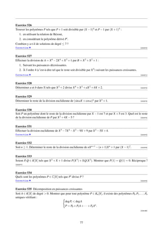 Exercice 526
Trouver les polynômes P tels que P + 1 soit divisible par (X − 1)4 et P − 1 par (X + 1)4 :
    1. en utilisant la relation de Bézout,
    2. en considérant le polynôme dérivé P .
Combien y a-t-il de solutions de degré ≤ 7 ?
Correction                                                                                                       [000370]



Exercice 527
Effectuer la division de A = X 6 − 2X 4 + X 3 + 1 par B = X 3 + X 2 + 1 :
    1. Suivant les puissances décroissantes.
    2. À l’ordre 4 (c’est-à-dire tel que le reste soit divisible par X 5 ) suivant les puissances croissantes.
Correction                                                                                                       [000371]



Exercice 528
Déterminer a et b dans R tels que X 2 + 2 divise X 4 + X 3 + aX 2 + bX + 2.                                      [000372]




Exercice 529
Déterminer le reste de la division euclidienne de (sin aX + cos a)n par X 2 + 1.                                 [000373]




Exercice 530
Soit P un polynôme dont le reste de la division euclidienne par X − 1 est 7 et par X + 5 est 3. Quel est le reste
de la division euclidienne de P par X 2 + 4X − 5 ?                                                         [000374]




Exercice 531
Effectuer la division euclidienne de X 5 − 7X 4 − X 2 − 9X + 9 par X 2 − 5X + 4.
Correction                                                                                                       [000375]



Exercice 532
Soit n ≥ 1. Déterminer le reste de la division euclidienne de nX n+1 − (n + 1)X n + 1 par (X − 1)2 .             [000376]




Exercice 533
Soient P, Q ∈ K[X] tels que X 2 + X + 1 divise P(X 3 ) + XQ(X 3 ). Montrer que P(1) = Q(1) = 0. Réciproque ?
[000377]



Exercice 534
Quels sont les polynômes P ∈ C[X] tels que P divise P ?
Correction                                                                                                       [000378]



Exercice 535 Décomposition en puissances croissantes
Soit A ∈ K[X] de degré  0. Montrer que pour tout polynôme P ∈ Kn [X], il existe des polynômes P0 , P1 , . . . , Pn
uniques vériﬁant :
                                       deg Pi  deg A
                                       P = P0 + P1 A + · · · + Pn An .
                                                                                                                 [003196]




                                                          77
 