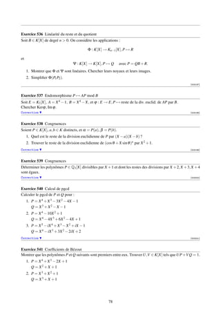 Exercice 536 Linéarité du reste et du quotient
Soit B ∈ K[X] de degré n  0. On considère les applications :

                                              Φ : K[X] → Kn−1 [X], P → R

et
                                   Ψ : K[X] → K[X], P → Q        avec P = QB + R.
     1. Montrer que Φ et Ψ sont linéaires. Chercher leurs noyaux et leurs images.
     2. Simpliﬁer Φ(P1 P2 ).
                                                                                                           [003197]



Exercice 537 Endomorphisme P → AP mod B
Soit E = K3 [X], A = X 4 − 1, B = X 4 − X, et ϕ : E → E, P → reste de la div. euclid. de AP par B.
Chercher Kerϕ, Im ϕ.
Correction                                                                                                 [003198]



Exercice 538 Congruences
Soient P ∈ K[X], a, b ∈ K distincts, et α = P(a), β = P(b).
     1. Quel est le reste de la division euclidienne de P par (X − a)(X − b) ?
     2. Trouver le reste de la division euclidienne de (cos θ + X sin θ )n par X 2 + 1.
Correction                                                                                                 [003199]



Exercice 539 Congruences
Déterminer les polynômes P ∈ Q3 [X] divisibles par X + 1 et dont les restes des divisions par X + 2, X + 3, X + 4
sont égaux.
Correction                                                                                                 [003200]



Exercice 540 Calcul de pgcd
Calculer le pgcd de P et Q pour :
     1. P = X 4 + X 3 − 3X 2 − 4X − 1
        Q = X3 + X2 − X − 1
     2. P = X 4 − 10X 2 + 1
        Q = X 4 − 4X 3 + 6X 2 − 4X + 1
     3. P = X 5 − iX 4 + X 3 − X 2 + iX − 1
        Q = X 4 − iX 3 + 3X 2 − 2iX + 2
Correction                                                                                                 [003201]



Exercice 541 Coefﬁcients de Bézout
Montrer que les polynômes P et Q suivants sont premiers entre eux. Trouver U,V ∈ K[X] tels que UP +V Q = 1.
     1. P = X 4 + X 3 − 2X + 1
        Q = X2 + X + 1
     2. P = X 3 + X 2 + 1
        Q = X3 + X + 1




                                                          78
 