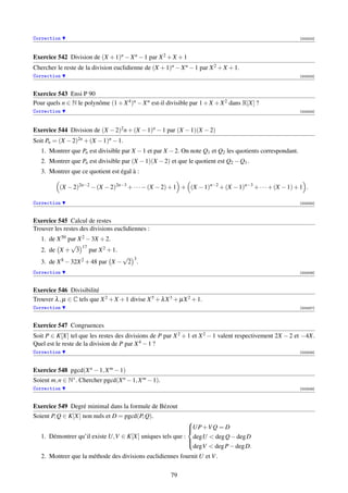 Correction                                                                                                 [003202]




Exercice 542 Division de (X + 1)n − X n − 1 par X 2 + X + 1
Chercher le reste de la division euclidienne de (X + 1)n − X n − 1 par X 2 + X + 1.
Correction                                                                                                 [003203]



Exercice 543 Ensi P 90
Pour quels n ∈ N le polynôme (1 + X 4 )n − X n est-il divisible par 1 + X + X 2 dans R[X] ?
Correction                                                                                                 [003204]




Exercice 544 Division de (X − 2)2 n + (X − 1)n − 1 par (X − 1)(X − 2)
Soit Pn = (X − 2)2n + (X − 1)n − 1.
   1. Montrer que Pn est divisible par X − 1 et par X − 2. On note Q1 et Q2 les quotients correspondant.
   2. Montrer que Pn est divisible par (X − 1)(X − 2) et que le quotient est Q2 − Q1 .
   3. Montrer que ce quotient est égal à :

          (X − 2)2n−2 − (X − 2)2n−3 + · · · − (X − 2) + 1 + (X − 1)n−2 + (X − 1)n−3 + · · · + (X − 1) + 1 .

Correction                                                                                                 [003205]



Exercice 545 Calcul de restes
Trouver les restes des divisions euclidiennes :
   1. de X 50 par X 2 − 3X + 2.
               √ 17
   2. de X + 3 par X 2 + 1.
                                 √ 3
   3. de X 8 − 32X 2 + 48 par X − 2 .
Correction                                                                                                 [003206]



Exercice 546 Divisibilité
Trouver λ , µ ∈ C tels que X 2 + X + 1 divise X 5 + λ X 3 + µX 2 + 1.
Correction                                                                                                 [003207]



Exercice 547 Congruences
Soit P ∈ K[X] tel que les restes des divisions de P par X 2 + 1 et X 2 − 1 valent respectivement 2X − 2 et −4X.
Quel est le reste de la division de P par X 4 − 1 ?
Correction                                                                                                 [003208]




Exercice 548 pgcd(X n − 1, X m − 1)
Soient m, n ∈ N∗ . Chercher pgcd(X n − 1, X m − 1).
Correction                                                                                                 [003209]



Exercice 549 Degré minimal dans la formule de Bézout
Soient P, Q ∈ K[X] non nuls et D = pgcd(P, Q).
                                                          
                                                          UP +V Q = D
                                                          
   1. Démontrer qu’il existe U,V ∈ K[X] uniques tels que : degU  deg Q − deg D
                                                          
                                                           degV  deg P − deg D.
                                                          

   2. Montrer que la méthode des divisions euclidiennes fournit U et V .

                                                        79
 