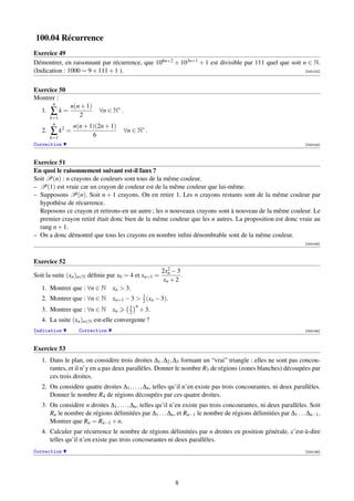 100.04 Récurrence
Exercice 49
Démontrer, en raisonnant par récurrence, que 106n+2 + 103n+1 + 1 est divisible par 111 quel que soit n ∈ N.
(Indication : 1000 = 9 × 111 + 1 ).                                                                   [000152]




Exercice 50
Montrer :
         n
               n(n + 1)
   1.   ∑k=                ∀n ∈ N∗ .
        k=1       2
         n
                 n(n + 1)(2n + 1)
   2.   ∑ k2 =                         ∀n ∈ N∗ .
        k=1             6
Correction                                                                                                       [000153]



Exercice 51
En quoi le raisonnement suivant est-il faux ?
Soit P(n) : n crayons de couleurs sont tous de la même couleur.
– P(1) est vraie car un crayon de couleur est de la même couleur que lui-même.
– Supposons P(n). Soit n + 1 crayons. On en retire 1. Les n crayons restants sont de la même couleur par
  hypothèse de récurrence.
  Reposons ce crayon et retirons-en un autre ; les n nouveaux crayons sont à nouveau de la même couleur. Le
  premier crayon retiré était donc bien de la même couleur que les n autres. La proposition est donc vraie au
  rang n + 1.
– On a donc démontré que tous les crayons en nombre inﬁni dénombrable sont de la même couleur.
                                                                                                                 [000154]



Exercice 52
                                                        2
                                                     2xn − 3
Soit la suite (xn )n∈N déﬁnie par x0 = 4 et xn+1 =           .
                                                      xn + 2
   1. Montrer que : ∀n ∈ N      xn  3.
   2. Montrer que : ∀n ∈ N      xn+1 − 3  3 (xn − 3).
                                           2
                                         3 n
   3. Montrer que : ∀n ∈ N      xn       2   + 3.
   4. La suite (xn )n∈N est-elle convergente ?
Indication         Correction                                                                                    [000155]



Exercice 53
   1. Dans le plan, on considère trois droites ∆1 , ∆2 , ∆3 formant un “vrai” triangle : elles ne sont pas concou-
      rantes, et il n’y en a pas deux parallèles. Donner le nombre R3 de régions (zones blanches) découpées par
      ces trois droites.
   2. On considère quatre droites ∆1 , . . . , ∆4 , telles qu’il n’en existe pas trois concourantes, ni deux parallèles.
      Donner le nombre R4 de régions découpées par ces quatre droites.
   3. On considère n droites ∆1 , . . . , ∆n , telles qu’il n’en existe pas trois concourantes, ni deux parallèles. Soit
      Rn le nombre de régions délimitées par ∆1 . . . ∆n , et Rn−1 le nombre de régions délimitées par ∆1 . . . ∆n−1 .
      Montrer que Rn = Rn−1 + n.
   4. Calculer par récurrence le nombre de régions délimitées par n droites en position générale, c’est-à-dire
      telles qu’il n’en existe pas trois concourantes ni deux parallèles.
Correction                                                                                                       [000156]




                                                           8
 