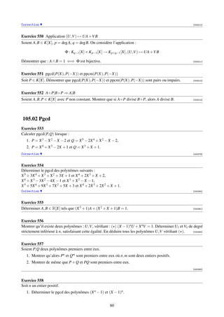 Correction                                                                                               [003210]




Exercice 550 Application (U,V ) → UA +V B
Soient A, B ∈ K[X], p = deg A, q = deg B. On considère l’application :

                            Φ : Kq−1 [X] × Kp−1 [X] → Kp+q−1 [X], (U,V ) → UA +V B

Démontrer que : A ∧ B = 1 ⇐⇒ Φ est bijective.                                                            [003211]




Exercice 551 pgcd(P(X), P(−X)) et ppcm(P(X), P(−X))
Soit P ∈ K[X]. Démontrer que pgcd(P(X), P(−X)) et ppcm(P(X), P(−X)) sont pairs ou impairs.               [003212]




Exercice 552 A ◦ P|B ◦ P ⇒ A|B
Soient A, B, P ∈ K[X] avec P non constant. Montrer que si A ◦ P divise B ◦ P, alors A divise B.          [003213]




105.02 Pgcd
Exercice 553
Calculer pgcd(P, Q) lorsque :
   1. P = X 3 − X 2 − X − 2 et Q = X 5 − 2X 4 + X 2 − X − 2,
   2. P = X 4 + X 3 − 2X + 1 et Q = X 3 + X + 1.
Correction                                                                                               [000379]



Exercice 554
Déterminer le pgcd des polynômes suivants :
X 5 + 3X 4 + X 3 + X 2 + 3X + 1 et X 4 + 2X 3 + X + 2,
X 4 + X 3 − 3X 2 − 4X − 1 et X 3 + X 2 − X − 1,
X 5 + 5X 4 + 9X 3 + 7X 2 + 5X + 3 et X 4 + 2X 3 + 2X 2 + X + 1.
Correction                                                                                               [000380]



Exercice 555
Déterminer A, B ∈ R[X] tels que (X 3 + 1)A + (X 2 + X + 1)B = 1.                                         [000381]




Exercice 556
Montrer qu’il existe deux polynômes : U,V , vériﬁant : ( ) (X − 1)nU + X nV = 1. Déterminer U1 et V1 de degré
strictement inférieur à n, satisfaisant cette égalité. En déduire tous les polynômes U,V vériﬁant ( ). [000382]




Exercice 557
Soient P, Q deux polynômes premiers entre eux.
   1. Montrer qu’alors Pn et Qm sont premiers entre eux où n, m sont deux entiers positifs.
   2. Montrer de même que P + Q et PQ sont premiers entre eux.
                                                                                                         [000383]



Exercice 558
Soit n un entier positif.
   1. Déterminer le pgcd des polynômes (X n − 1) et (X − 1)n .


                                                        80
 