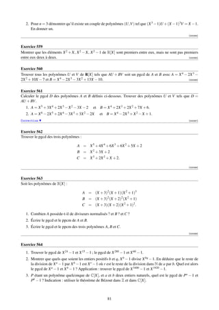 2. Pour n = 3 démontrer qu’il existe un couple de polynômes (U,V ) tel que (X 3 − 1)U + (X − 1)3V = X − 1.
      En donner un.
                                                                                                                [000384]



Exercice 559
Montrer que les éléments X 2 + X, X 2 − X, X 2 − 1 de R[X] sont premiers entre eux, mais ne sont pas premiers
entre eux deux à deux.                                                                                  [000385]



Exercice 560
Trouver tous les polynômes U et V de R[X] tels que AU + BV soit un pgcd de A et B avec A = X 4 − 2X 3 −
2X 2 + 10X − 7 et B = X 4 − 2X 3 − 3X 2 + 13X − 10.                                              [000386]



Exercice 561
Calculer le pgcd D des polynômes A et B déﬁnis ci-dessous. Trouver des polynômes U et V tels que D =
AU + BV .
   1. A = X 5 + 3X 4 + 2X 3 − X 2 − 3X − 2      et B = X 4 + 2X 3 + 2X 2 + 7X + 6.
   2. A = X 6 − 2X 5 + 2X 4 − 3X 3 + 3X 2 − 2X      et B = X 4 − 2X 3 + X 2 − X + 1.
Correction                                                                                                      [000387]



Exercice 562
Trouver le pgcd des trois polynômes :

                                     A = X 5 + 4X 4 + 6X 3 + 6X 2 + 5X + 2
                                     B = X 2 + 3X + 2
                                     C = X 3 + 2X 2 + X + 2.

                                                                                                                [000388]



Exercice 563
Soit les polynômes de R[X] :

                                         A = (X + 3)2 (X + 1)(X 2 + 1)3
                                         B = (X + 3)2 (X + 2)2 (X 2 + 1)
                                        C = (X + 3)(X + 2)(X 2 + 1)2 .

   1. Combien A possède-t-il de diviseurs normalisés ? et B ? et C ?
   2. Écrire le pgcd et le ppcm de A et B.
   3. Écrire le pgcd et le ppcm des trois polynômes A, B et C.
                                                                                                                [000389]



Exercice 564
   1. Trouver le pgcd de X 24 − 1 et X 15 − 1 ; le pgcd de X 280 − 1 et X 60 − 1.
   2. Montrer que quels que soient les entiers positifs b et q, X b − 1 divise X bq − 1. En déduire que le reste de
      la division de X a − 1 par X b − 1 est X r − 1 où r est le reste de la division dans N de a par b. Quel est alors
      le pgcd de X a − 1 et X b − 1 ? Application : trouver le pgcd de X 5400 − 1 et X 1920 − 1.
   3. P étant un polynôme quelconque de C[X], et a et b deux entiers naturels, quel est le pgcd de Pa − 1 et
      Pb − 1 ? Indication : utiliser le théorème de Bézout dans Z et dans C[X].



                                                         81
 