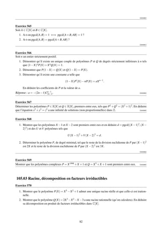 [000390]



Exercice 565
Soit A ∈ C[X] et B ∈ C[X].
   1. A-t-on pgcd(A, B) = 1 ⇐⇒ pgcd(A + B, AB) = 1 ?
   2. A-t-on pgcd(A, B) = pgcd(A + B, AB) ?
                                                                                                         [000391]



Exercice 566
Soit n un entier strictement positif.
   1. Démontrer qu’il existe un unique couple de polynômes P et Q de degrés strictement inférieurs à n tels
      que (1 − X)n P(X) + X n Q(X) = 1.
   2. Démontrer que P(1 − X) = Q(X) et Q(1 − X) = P(X).
   3. Démontrer qu’il existe une constante a telle que

                                          (1 − X)P (X) − nP(X) = aX n−1 .

      En déduire les coefﬁcients de P et la valeur de a.
                        n−1
Réponse : a = −(2n − 1)C2n−2 .                                                                           [000392]




Exercice 567
Déterminer les polynômes P ∈ R[X] et Q ∈ R[X], premiers entre eux, tels que P2 + Q2 = (X 2 + 1)2 . En déduire
que l’équation x2 + y2 = z2 a une inﬁnité de solutions (non proportionnelles) dans Z.                  [000393]




Exercice 568
   1. Montrer que les polynômes X − 1 et X − 2 sont premiers entre eux et en déduire d = pgcd((X − 1)2 , (X −
      2)3 ) et des U et V polynômes tels que

                                            U(X − 1)2 +V (X − 2)3 = d.

   2. Déterminer le polynôme P, de degré minimal, tel que le reste de la division euclidienne de P par (X − 1)2
      est 2X et le reste de la division euclidienne de P par (X − 2)3 est 3X.
                                                                                                         [000394]



Exercice 569
Montrer que les polynômes complexes P = X 1998 + X + 1 et Q = X 5 + X + 1 sont premiers entre eux.       [000395]




105.03 Racine, décomposition en facteurs irréductibles
Exercice 570
   1. Montrer que le polynôme P(X) = X 5 − X 2 + 1 admet une unique racine réelle et que celle-ci est iration-
      nelle.
   2. Montrer que le polynôme Q(X) = 2X 3 −X 2 −X −3 a une racine rationnelle (qu’on calculera). En déduire
      sa décomposition en produit de facteurs irréductibles dans C[X].




                                                       82
 