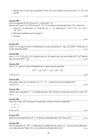 2. Montrer qu’il n’existe pas de polynôme P dans Z[X], non constant, tel que pour tout n ∈ Z, P(n) soit
       premier.
                                                                                                                [000405]



Exercice 580
Soit P un polynôme de R[X] tel que P(x) ≥ 0 pour tout x ∈ R.
Montrer qu’il existe S, T ∈ R[X] tels que P = S2 + T 2 (on utilisera la factorisation dans C[X]). Indications :
    1. Soient a, b ∈ R, déterminer c, d ∈ R tels que : ab = c2 − d 2 , vériﬁer que (a2 + b2 )(c2 + d 2 ) = (ac + bd)2 +
       (bc − ad)2 .
    2. Résoudre le problème pour P de degré 2.
    3. Conclure.
                                                                                                                [000406]



Exercice 581
Soit θ ∈ R ; on suppose sin nθ = 0. Déterminer les racines du polynôme P = ∑n Cn sin kθ X k . Vériﬁer que ces
                                                                            k=1
                                                                                k

racines sont toutes réelles.                                                                           [000407]



Exercice 582
Soit a ∈ C, P ∈ C[X] et Q ∈ C[X], premiers entre eux. On suppose que a est racine double de P2 + Q2 . Montrer
que a est racine de P 2 + Q 2 .                                                                        [000408]




Exercice 583
Pour n ∈ N∗ , quel est l’ordre de multiplicité de 2 comme racine du polynôme

                                   nX n+2 − (4n + 1)X n+1 + 4(n + 1)X n − 4X n−1

Correction                                                                                                      [000409]



Exercice 584
Pour quelles valeurs de a le polynôme (X + 1)7 − X 7 − a admet-il une racine multiple réelle ?
Correction                                                                                                      [000410]



Exercice 585
Montrer que le polynôme X 3 + 2 est irréductible dans Q[X]. Factoriser ce polynôme dans R[X] et dans C[X].
[000411]



Exercice 586
Dans R[X] et dans C[X], décomposer les polynômes suivants en facteurs irréductibles.
    1. X 3 − 3.
    2. X 12 − 1.
Correction                                                                                                      [000412]



Exercice 587
Quelle est la décomposition de X 6 + 1 en facteurs irréductibles dans C[X] ? Dans R[X] ?                        [000413]




Exercice 588
Soit P le polynôme X 4 + 2X 2 + 1. Déterminer les multiplicités des racines i et −i, de deux façons différentes :
soit en décomposant P dans C[X], soit en utilisant le polynôme dérivé de P.                                [000414]



                                                          84
 