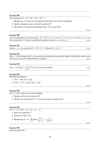 Exercice 589
Soit le polynôme P = X 8 + 2X 6 + 3X 4 + 2X 2 + 1.
   1. Montrer que j est racine de ce polynôme. Déterminer son ordre de multiplicité.
   2. Quelle conséquence peut-on tirer de la parité de P ?
   3. Décomposer P en facteurs irréductibles dans C[X] et dans R[X].
                                                                                                              [000415]



Exercice 590
Soit E le polynôme du troisième degré : aX 3 + bX 2 + cX + d avec a, b, c, d ∈ R et a = 0, et soit x1 , x2 , x3 ses
trois racines dans C. Trouver un polynôme ayant pour racines x1 x2 , x2 x3 et x3 x1 .                        [000416]




Exercice 591
Soient x1 , x2 , x3 les racines de X 3 − 2X 2 + X + 3. Calculer x1 + x2 + x3 .
                                                                 3    3    3                                  [000417]




Exercice 592
Soit n ∈ N ﬁxé. Montrer qu’il y a un nombre ﬁni de polynômes unitaires de degré n à coefﬁcients entiers ayant
toutes leurs racines de module inférieur ou égal à 1.                                                  [000418]




Exercice 593
                          n
                               1 k
Soit n ≥ 2 et Pn (X) = ∑       k! X .   Pn a-t-il une racine double ?                                         [000419]
                         k=0


Exercice 594
Résoudre les équations :
   1. P P = 18P où P ∈ R[X].
   2. P(X 2 ) = (X 2 + 1)P(X) où P ∈ C[X].
                                                                                                              [000420]



Exercice 595
Soit P ∈ R[X] scindé sur R à racines simples.
   1. Montrer qu’il en est de même de P .
   2. Montrer que le polynôme P2 + 1 n’a que des racines simples dans C.
                                                                                                              [000421]



Exercice 596
Soit n ∈ N∗ et P(X) = (X + 1)n − (X − 1)n .
   1. Quel est le degré de P ?
   2. Factoriser P dans C[X].
                                   p            kπ         1
   3. Montrer que ∀p ∈ N∗ ∏ cotan(                    )= √       .
                                  k=1          2p + 1     2p + 1
                                                                                                              [000422]



Exercice 597
Factoriser dans R[X] :


                                                               85
 