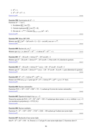 1. X 6 + 1.
   2. X 9 + X 6 + X 3 + 1.
Correction                                                                                                  [000423]



Exercice 598 Factorisation de X n − 1
Factoriser X n − 1 sur C.
   1. En déduire ∏n−1 sin
                  k=1
                                 kπ
                                  n .
                                 n−1
   2. Calculer également        ∏k=0 sin kπ
                                          n   +θ .
   3. On note ω =    e2iπ/n .   Calculer ∏0≤k,   n,k=   (ω k − ω ).
Correction                                                                                                  [003214]



Exercice 599 Mines MP 1999
                                                                                    2iπ
Montrer que ∏n−1 (ω 2k − 2ω k cos θ + 1) = 2(1 − cos(nθ )) avec ω = e
             k=0
                                                                                     n    .
Correction                                                                                                  [003215]




Exercice 600 Racines de j et j2
                                   p     p−1                  n        n−1
Montrer que si p ≤ n, alors X 2 + X 2          + 1 divise X 2 + X 2          + 1.                           [003216]




Exercice 601 X 2 − 2X cos θ + 1 divise X 2n − 2X n cos(nθ ) + 1
Montrer que X 2 − 2X cos θ + 1 divise X 2n − 2X n cos nθ + 1. Pour sin θ = 0, chercher le quotient.
Correction                                                                                                  [003217]




Exercice 602 X 2 − 2X cos θ + 1 divise X n+1 cos(n − 1)θ − X n cos nθ − X cos θ + 1
Montrer que X 2 − 2X cos θ + 1 divise X n+1 cos(n − 1)θ − X n cos nθ − X cos θ + 1, puis déterminer le quotient.
Correction                                                                                                  [003218]




Exercice 603 X 8 + X 4 + 1 divise X 8n + pX 4n + q
Donner une CNS sur p, q ∈ C pour que X 8 + X 4 + 1 divise X 8n + pX 4n + q (n ∈ N∗ ﬁxé).
Correction                                                                                                  [003219]



Exercice 604 Racines rationnelles
Factoriser P(X) = 3X 4 + 11X 3 + 20X 2 + 7X − 5, sachant qu’il existe des racines rationnelles.
Correction                                                                                                  [003220]




Exercice 605 Équation de degré 4 tq x1 x2 = 5
Trouver les racines de P(X) = X 4 − 3X 3 + 6X 2 − 15X + 5 sachant que deux racines, x1 et x2 , vériﬁent : x1 x2 = 5
(on introduira le polynôme Q = X 4 P(5/X)).
Correction                                                                                                  [003221]



Exercice 606 Racines multiples
Factoriser P = X 5 − 13X 4 + 67X 3 − 171X 2 + 216X − 108 sachant qu’il admet une racine triple.
Correction                                                                                                  [003222]



Exercice 607 Recherche d’une racine triple
Soit P = X 5 + aX 2 + 15X − 6i. Trouver a ∈ C tel que P a une racine triple dans C. Factoriser alors P.


                                                              86
 