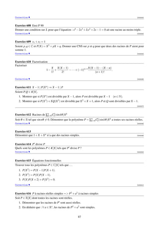 Correction                                                                                                  [003223]



Exercice 608 Ensi P 90
Donner une condition sur λ pour que l’équation : x4 − 2x3 + λ x2 + 2x − 1 = 0 ait une racine au moins triple.
Correction                                                                                                  [003224]



Exercice 609 x1 + x2 = 1
Soient p, q ∈ C et P(X) = X 5 + pX + q. Donner une CNS sur p et q pour que deux des racines de P aient pour
somme 1.
Correction                                                                                                  [003225]



Exercice 610 Factorisation
Factoriser
                                X X(X − 1)                   X(X − 1) · · · (X − n)
                           1−      +       − · · · + (−1)n+1                        .
                                1!   2!                           (n + 1)!

Correction                                                                                                  [003226]




Exercice 611 X − 1 | P(X n ) ⇒ X − 1 | P
Soient P, Q ∈ K[X].
   1. Montrer que si P(X n ) est divisible par X − 1, alors P est divisible par X − 1 (n ∈ N).
   2. Montrer que si P(X 3 ) + XQ(X 3 ) est divisible par X 2 + X + 1, alors P et Q sont divisibles par X − 1.
                                                                                                            [003227]




Exercice 612 Racines de ∑n Cn (sin kθ )X k
                         k=0
                             k

Soit θ ∈ R tel que sin nθ = 0. Démontrer que le polynôme P = ∑n Cn (sin kθ )X k a toutes ses racines réelles.
                                                              k=0
                                                                  k

Correction                                                                                                  [003228]



Exercice 613
Démontrer que 1 + X + X n n’a que des racines simples.                                                      [003229]




Exercice 614 P divise P
Quels sont les polynômes P ∈ K[X] tels que P divise P ?
Correction                                                                                                  [003230]




Exercice 615 Équations fonctionnelles
Trouver tous les polynômes P ∈ C[X] tels que . . .
   1. P(X 2 ) = P(X − 1)P(X + 1).
   2. P(X 2 ) = P(X)P(X − 1).
   3. P(X)P(X + 2) + P(X 2 ) = 0.
Correction                                                                                                  [003231]




Exercice 616 P à racines réelles simples = P2 + a2 à racines simples
Soit P ∈ R[X] dont toutes les racines sont réelles.
   1. Démontrer que les racines de P sont aussi réelles.
   2. En déduire que : ∀ a ∈ R∗ , les racines de P2 + a2 sont simples.


                                                        87
 