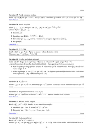 [003232]



Exercice 617 P et Q ont même module
Soient P, Q ∈ C[X] tels que : ∀ z ∈ C, |P(z)| = |Q(z)|. Démontrer qu’il existe u ∈ C, |u| = 1 tel que P = uQ.
Correction                                                                                               [003233]



Exercice 618 Valeur moyenne
                                                                           P(z1 )+···+P(zn )
Soient z0 , z1 , . . . , zn ∈ C tels que : ∀ P ∈ Cn−1 [X], on a P(z0 ) =           n         .
On note Φ(X) = ∏n (X − zi ).i=1
                  Φ(z0 )
    1. Calculer   z0 −zk .
                                   (X−z0 )Φ (X)
    2. En déduire que Φ(X) =            n         + Φ(z0 ).
    3. Démontrer que z1 , . . . , zn sont les sommets d’un polygone régulier de centre z0 .
    4. Réciproque ?
Correction                                                                                               [003234]




Exercice 619 P(x) = 14
Soit P ∈ Z[X] tel que P(x) = 7 pour au moins 4 valeurs distinctes x ∈ Z.
Démontrer que : ∀ x ∈ Z, on a P(x) = 14.                                                                 [003235]




Exercice 620 Nombre algébrique rationnel
Soit α ∈ C. On dit que α est algébrique s’il existe un polynôme P ∈ Q[X] tel que P(α) = 0.
Le polynôme unitaire de plus bas degré vériﬁant P(α) = 0 est appelé : polynôme minimal de α.
    1. Soit α algébrique de polynôme minimal P. Démontrer que P est irréductible dans Q[X] et que α est
       racine simple de P.
    2. Soit α algébrique, et P ∈ Q[X] tel que P(α) = 0. On suppose que la multiplicité de α dans P est stricte-
       ment supérieure à 1 deg P. Démontrer que α ∈ Q.
                          2
                                                                                                         [003236]


                  √
Exercice 621 P( 2) = 0
                       √                      √                                                     √
Soit P ∈ Q[X] tel que P 2 = 0. Démontrer que − 2 est aussi racine de P avec la même multiplicité que 2.
[003237]




Exercice 622 Polynôme minimal de 2 cos(2π/7)
Montrer que x = 2 cos 2π est racine de X 3 + X 2 − 2X − 1. Quelles sont les autres racines ?
                       7
Correction                                                                                               [003238]



Exercice 623 Racines réelles simples
Soit P = ∑n ak X k ∈ R[X] dont les racines sont réelles simples.
          k=0

    1. Démontrer que : ∀ x ∈ R, on a P(x)P (x) ≤ P 2 (x).
    2. Démontrer que : ∀ k ∈ {1, . . . , n − 1}, ak−1 ak+1 ≤ a2 .
                                                              k

Correction                                                                                               [003239]



Exercice 624 Méthode de Ferrari
Soit P = X 4 − 6X 3 + 7X 2 − 18X − 8.
Trouver Q ∈ R[X] tel que deg(Q) = deg(P − Q2 ) = 2, et P − Q2 a une racine double. Factoriser alors P sur R.

                                                              88
 